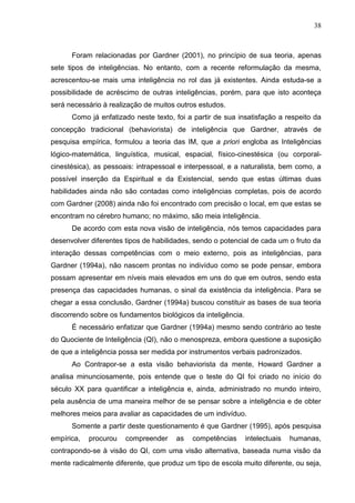 38
Foram relacionadas por Gardner (2001), no princípio de sua teoria, apenas
sete tipos de inteligências. No entanto, com a recente reformulação da mesma,
acrescentou-se mais uma inteligência no rol das já existentes. Ainda estuda-se a
possibilidade de acréscimo de outras inteligências, porém, para que isto aconteça
será necessário à realização de muitos outros estudos.
Como já enfatizado neste texto, foi a partir de sua insatisfação a respeito da
concepção tradicional (behaviorista) de inteligência que Gardner, através de
pesquisa empírica, formulou a teoria das IM, que a priori engloba as Inteligências
lógico-matemática, linguística, musical, espacial, físico-cinestésica (ou corporal-
cinestésica), as pessoais: intrapessoal e interpessoal, e a naturalista, bem como, a
possível inserção da Espiritual e da Existencial, sendo que estas últimas duas
habilidades ainda não são contadas como inteligências completas, pois de acordo
com Gardner (2008) ainda não foi encontrado com precisão o local, em que estas se
encontram no cérebro humano; no máximo, são meia inteligência.
De acordo com esta nova visão de inteligência, nós temos capacidades para
desenvolver diferentes tipos de habilidades, sendo o potencial de cada um o fruto da
interação dessas competências com o meio externo, pois as inteligências, para
Gardner (1994a), não nascem prontas no indivíduo como se pode pensar, embora
possam apresentar em níveis mais elevados em uns do que em outros, sendo esta
presença das capacidades humanas, o sinal da existência da inteligência. Para se
chegar a essa conclusão, Gardner (1994a) buscou constituir as bases de sua teoria
discorrendo sobre os fundamentos biológicos da inteligência.
É necessário enfatizar que Gardner (1994a) mesmo sendo contrário ao teste
do Quociente de Inteligência (QI), não o menospreza, embora questione a suposição
de que a inteligência possa ser medida por instrumentos verbais padronizados.
Ao Contrapor-se a esta visão behaviorista da mente, Howard Gardner a
analisa minunciosamente, pois entende que o teste do QI foi criado no início do
século XX para quantificar a inteligência e, ainda, administrado no mundo inteiro,
pela ausência de uma maneira melhor de se pensar sobre a inteligência e de obter
melhores meios para avaliar as capacidades de um indivíduo.
Somente a partir deste questionamento é que Gardner (1995), após pesquisa
empírica, procurou compreender as competências intelectuais humanas,
contrapondo-se à visão do QI, com uma visão alternativa, baseada numa visão da
mente radicalmente diferente, que produz um tipo de escola muito diferente, ou seja,
 