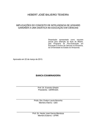 HEBERT JOSÉ BALIEIRO TEIXEIRA
IMPLICAÇÕES DO CONCEITO DE INTELIGENCIA DE HOWARD
GARDNER A UMA DIDÁTICA NA EDUCAÇÃO EM CIÊNCIAS
Dissertação apresentada como requisito
parcial para obtenção de título de Mestre,
pelo Programa de Pós-Graduação em
Educação e Ensino de Ciências na Amazônia,
da Universidade do Estado do Amazonas.
Aprovado em 22 de março de 2013.
BANCA EXAMINADORA
______________________________________________________________
Prof. Dr. Evandro Ghedin
Presidente - UERR/UEA
______________________________________________________________
Profa. Dra. Evelyn Lauria Noronha
Membro Interno - UEA
_____________________________________________________________
Prof. Dr. Hector José Garcia Mendoza
Membro Externo - UFRR
 