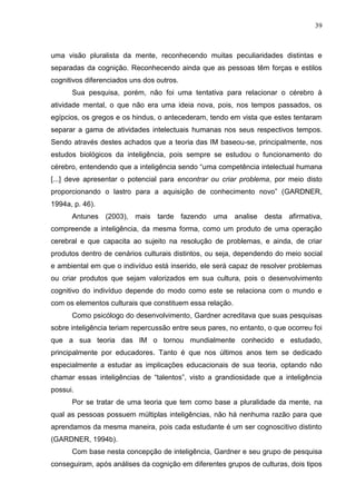 39
uma visão pluralista da mente, reconhecendo muitas peculiaridades distintas e
separadas da cognição. Reconhecendo ainda que as pessoas têm forças e estilos
cognitivos diferenciados uns dos outros.
Sua pesquisa, porém, não foi uma tentativa para relacionar o cérebro à
atividade mental, o que não era uma ideia nova, pois, nos tempos passados, os
egípcios, os gregos e os hindus, o antecederam, tendo em vista que estes tentaram
separar a gama de atividades intelectuais humanas nos seus respectivos tempos.
Sendo através destes achados que a teoria das IM baseou-se, principalmente, nos
estudos biológicos da inteligência, pois sempre se estudou o funcionamento do
cérebro, entendendo que a inteligência sendo “uma competência intelectual humana
[...] deve apresentar o potencial para encontrar ou criar problema, por meio disto
proporcionando o lastro para a aquisição de conhecimento novo” (GARDNER,
1994a, p. 46).
Antunes (2003), mais tarde fazendo uma analise desta afirmativa,
compreende a inteligência, da mesma forma, como um produto de uma operação
cerebral e que capacita ao sujeito na resolução de problemas, e ainda, de criar
produtos dentro de cenários culturais distintos, ou seja, dependendo do meio social
e ambiental em que o indivíduo está inserido, ele será capaz de resolver problemas
ou criar produtos que sejam valorizados em sua cultura, pois o desenvolvimento
cognitivo do indivíduo depende do modo como este se relaciona com o mundo e
com os elementos culturais que constituem essa relação.
Como psicólogo do desenvolvimento, Gardner acreditava que suas pesquisas
sobre inteligência teriam repercussão entre seus pares, no entanto, o que ocorreu foi
que a sua teoria das IM o tornou mundialmente conhecido e estudado,
principalmente por educadores. Tanto é que nos últimos anos tem se dedicado
especialmente a estudar as implicações educacionais de sua teoria, optando não
chamar essas inteligências de “talentos”, visto a grandiosidade que a inteligência
possui.
Por se tratar de uma teoria que tem como base a pluralidade da mente, na
qual as pessoas possuem múltiplas inteligências, não há nenhuma razão para que
aprendamos da mesma maneira, pois cada estudante é um ser cognoscitivo distinto
(GARDNER, 1994b).
Com base nesta concepção de inteligência, Gardner e seu grupo de pesquisa
conseguiram, após análises da cognição em diferentes grupos de culturas, dois tipos
 