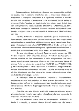 45
Outras duas formas de inteligência, não muito bem compreendidas e difíceis
de estudar, mas imensamente importantes, são as inteligências intrapessoal e
Interpessoal. A inteligência intrapessoal é a capacidade correlativa a aspectos
introspectivos, propiciando a capacidade de formar um modelo acurado e verídico de
si mesmo. Porém, “o autista e o esquizofrênico exemplificam casos de indivíduos
com a inteligência intrapessoal prejudicada” (BRENNAND e VASCONCELOS, 2005).
Por sua vez, a Inteligência Interpessoal, possibilita o indivíduo a compreender outras
pessoas – o que as motiva, como elas trabalham e como trabalhar cooperativamente
com elas.
Por fim, destacamos a Inteligência naturalista, que só recentemente foi
incluída entre a gama de habilidades que o ser humano possui, pois “o próprio termo
naturalista alia uma descrição de habilidade essencial a uma caracterização de um
papel valorizado por muitas culturas” (GARDNER, 2001, p. 64). De acordo com esta
característica, um naturalista demonstra grande experiência no reconhecimento e na
classificação de numerosas espécies como a flora e a fauna de um ambiente.
Em uma entrevista para o Jornal da Tarde, no primeiro semestre de 1996,
Gardner apresenta a oitava inteligência. Em sua entrevista ele diz: “Eu agora, na
verdade, falo sobre oito tipos de inteligência. A oitava inteligência tem a ver com o
mundo natural: ser capaz de entender diferenças entre diversos tipos de plantas, de
animais. Todos nós a temos em nosso cérebro” (GARDNER apud ANTUNES, 2003,
p. 61). Esta inteligência se refere à capacidade de reconhecer e categorizar objetos
naturais. Provavelmente a inteligência naturalista localiza-se no hemisfério direito do
cérebro. A inteligência naturalista causa no ser humano certo sentimento de êxtase
diante do não construído pelo homem.
A associação entre as inteligências naturalista e físico-cinestésica,
manifesta-se em atividades ciclísticas em áreas de proteção ambiental como os
bosques, onde o professor e o estudante podem fazer descobertas incríveis, sendo
ótimos locais de estimulação da percepção naturalista, visto que há uma interação
com a natureza.
Quando o estudante é levado a descobrir os elementos naturais, em um
processo dinâmico, interativo e perceptivo, esta ação contribui para a expansão da
inteligência naturalista neste estudante.
Para que ocorresse a criação deste “rol de inteligências”, apresentado na
tabela 01 e descrito no contexto, Gardner (1994a) enfatiza que não bastava
 