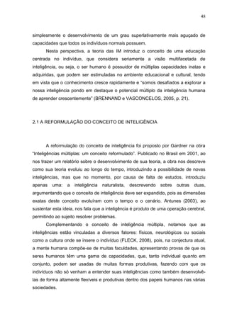 48
simplesmente o desenvolvimento de um grau superlativamente mais aguçado de
capacidades que todos os indivíduos normais possuem.
Nesta perspectiva, a teoria das IM introduz o conceito de uma educação
centrada no indivíduo, que considera seriamente a visão multifacetada de
inteligência, ou seja, o ser humano é possuidor de múltiplas capacidades inatas e
adquiridas, que podem ser estimuladas no ambiente educacional e cultural, tendo
em vista que o conhecimento cresce rapidamente e “somos desafiados a explorar a
nossa inteligência pondo em destaque o potencial múltiplo da inteligência humana
de aprender crescentemente” (BRENNAND e VASCONCELOS, 2005, p. 21).
2.1 A REFORMULAÇÃO DO CONCEITO DE INTELIGÊNCIA
A reformulação do conceito de inteligência foi proposto por Gardner na obra
“Inteligências múltiplas: um conceito reformulado”. Publicado no Brasil em 2001, ao
nos trazer um relatório sobre o desenvolvimento de sua teoria, a obra nos descreve
como sua teoria evoluiu ao longo do tempo, introduzindo a possibilidade de novas
inteligências, mas que no momento, por causa de falta de estudos, introduziu
apenas uma: a inteligência naturalista, descrevendo sobre outras duas,
argumentando que o conceito de inteligência deve ser expandido, pois as dimensões
exatas deste conceito evoluíram com o tempo e o cenário. Antunes (2003), ao
sustentar esta ideia, nos fala que a inteligência é produto de uma operação cerebral,
permitindo ao sujeito resolver problemas.
Complementando o conceito de inteligência múltipla, notamos que as
inteligências estão vinculadas a diversos fatores: físicos, neurológicos ou sociais
como a cultura onde se insere o indivíduo (FLECK, 2008), pois, na conjectura atual,
a mente humana compõe-se de muitas faculdades, apresentando provas de que os
seres humanos têm uma gama de capacidades, que, tanto individual quanto em
conjunto, podem ser usadas de muitas formas produtivas, fazendo com que os
indivíduos não só venham a entender suas inteligências como também desenvolvê-
las de forma altamente flexíveis e produtivas dentro dos papeis humanos nas várias
sociedades.
 