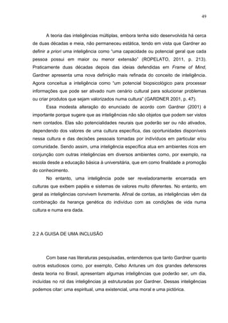 49
A teoria das inteligências múltiplas, embora tenha sido desenvolvida há cerca
de duas décadas e meia, não permaneceu estática, tendo em vista que Gardner ao
definir a priori uma inteligência como “uma capacidade ou potencial geral que cada
pessoa possui em maior ou menor extensão” (ROPELATO, 2011, p. 213).
Praticamente duas décadas depois das ideias defendidas em Frame of Mind,
Gardner apresenta uma nova definição mais refinada do conceito de inteligência.
Agora conceitua a inteligência como “um potencial biopsicológico para processar
informações que pode ser ativado num cenário cultural para solucionar problemas
ou criar produtos que sejam valorizados numa cultura” (GARDNER 2001, p. 47).
Essa modesta alteração do enunciado de acordo com Gardner (2001) é
importante porque sugere que as inteligências não são objetos que podem ser vistos
nem contados. Elas são potencialidades neurais que poderão ser ou não ativados,
dependendo dos valores de uma cultura específica, das oportunidades disponíveis
nessa cultura e das decisões pessoais tomadas por indivíduos em particular e/ou
comunidade. Sendo assim, uma inteligência específica atua em ambientes ricos em
conjunção com outras inteligências em diversos ambientes como, por exemplo, na
escola desde a educação básica à universitária, que em como finalidade a promoção
do conhecimento.
No entanto, uma inteligência pode ser reveladoramente encerrada em
culturas que exibem papéis e sistemas de valores muito diferentes. No entanto, em
geral as inteligências convivem livremente. Afinal de contas, as inteligências vêm da
combinação da herança genética do indivíduo com as condições de vida numa
cultura e numa era dada.
2.2 A GUISA DE UMA INCLUSÃO
Com base nas literaturas pesquisadas, entendemos que tanto Gardner quanto
outros estudiosos como, por exemplo, Celso Antunes um dos grandes defensores
desta teoria no Brasil, apresentam algumas inteligências que poderão ser, um dia,
incluídas no rol das inteligências já estruturadas por Gardner. Dessas inteligências
podemos citar: uma espiritual, uma existencial, uma moral e uma pictórica.
 