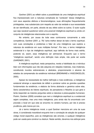 50
Gardner (2001) ao refletir sobre a possibilidade de uma inteligência espiritual
fica impressionado com a natureza complicada do “conteúdo” dessa inteligência,
com seus aspectos afetivos e fenomenológicos; suas afirmações frequentemente
privilegiadas, mas substanciais com respeito ao valor da verdade e sua necessidade
de ser identificada, em parte, através de seu efeito sobre os outros. O autor supõe
que seja razoável questionar sobre uma possível inteligência espiritual ou ainda um
conjunto de inteligências relacionadas com o espírito.
No entanto, por causa de toda essa controversa concernente a esta
competência, Gardner (2001, p. 78) “acha melhor deixar de lado o termo espiritual,
com suas conotações e problemas e falar de uma inteligência que explora a
natureza da existência em suas múltiplas formas”. Por isso, o termo inteligência
existencial é o tipo de inteligência espiritual, aqui definido de forma mais estrita,
podendo só, assim, essa inteligência ser admissível. Enquanto que o termo
“inteligência espiritual”, sendo uma definição mais ampla, não pode ser aceita
(GARDNER, 2001).
A inteligência espiritual, nesta perspectiva, revela a habilidade de o indivíduo
lidar com informações que não são adquiras em relações materiais, mas imateriais,
constituindo mundos sobrenaturais e abstratos, proporcionando o alcance de
estados de compreensão da existência individual (BRENNAND e VASCONCELOS,
2005).
Apesar da necessidade de melhor definição e mais evidências, a inteligência
existecial abrange a capacidade de refletir e ponderar sobre as grandes questões
fundamentais da existência, e elabora de forma abstracta e genérica sobre elas.
Seria característica de líderes espirituais, de pensadores e filósofos (a que gera e
tenta responder as maiores perguntas sobre a natureza e preocupações humanas).
Porém, Gardner (2008) considera que nem a inteligência espiritual ou a existencial
sejam completas, mas uma meia inteligência, pois ainda não foi encontrado com
precisão o local em que esta se encontra no cérebro humano, por isto é preciso
prudência, pelo menos por ora.
Já o termo inteligência moral, a qual Gardner menciona em uma de suas
obras, é considerada inaceitável enquanto tiver a conotação de adoção de qualquer
código moral específico, pois as inteligências são amorais, e qualquer inteligência
pode ser usada para construir ou destruir. Neste sentido, devemos nos esforçar para
 