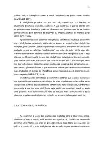 51
cultivar tanto a inteligência como a moral, trabalhando-as juntas como virtudes
(GARDNER, 2001).
A inteligência pictórica, por sua vez, não mencionada por Gardner, é
atualmente discutida e difundida, no Brasil. A sua existência, a qual de acordo com
os pesquisadores brasileiros pode ser observada em pessoas que se expressam
admiravelmente bem por meio de desenhos ou imagens gráficas de maneira geral
(ANTUNES, 2003).
Apresentamos estas possíveis inteligências, pelo fato de muitos já a definirem
como inteligências, no entanto ainda não pertencem ao espectro das inteligências
múltiplas, pois Gardner Costuma apresentar a inteligência em termos de um estado
acabado, o que as referidas “inteligências”, na visão do autor, ainda não são.
Gardner considera um trabalho inútil sair em busca de uma inteligência “pura” – seja
ela qual for. O que importa é o uso das inteligências, individualmente e em conjunto,
para realizar atividades valorizadas por uma sociedade, tendo em vista que todos
nós (seres humanos) possuimos essas inteliências e não há dois seres humanos –
nem mesmo gêmeos idênticos – que possuam o mesmo perfíl em suas qualidades e
suas limitações em termos de inteligência, pois a maioria de nós é diferente dos de
nossa espécie (GARDNER, 2010).
Os leitores estão convidados a examinar os critérios que Gardner elaborou e
que apresentamos anteriormente e chegar às suas próprias conclusões sobre estas
inteligências. Embora seja interessante pensar numa nona inteligência, Gardner não
acrescenta à sua lista uma inteligência, seja existencial, espiritual, moral ou ainda
uma pictórica. Não acrescentou por falta de estudos mais aprofundados e deixa
claro que um dia essas inteligências poderão ser acrescentadas ou outras ainda.
2.3 A TEORIA VERSUS A PRÁTICA
Ao examinar a teoria das inteligências múltiplas com o olhar mais crítico,
observamos que o mundo está envolto em significados, fazendo-se necessário
construir uma interligação entre as principais linhas desta teoria aos aspectos da
prática educacional, pois as inteligências são um esforço para esquematização das
 