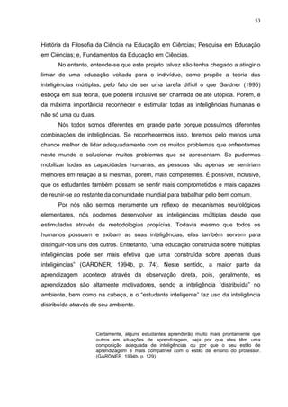 53
História da Filosofia da Ciência na Educação em Ciências; Pesquisa em Educação
em Ciências; e, Fundamentos da Educação em Ciências.
No entanto, entende-se que este projeto talvez não tenha chegado a atingir o
limiar de uma educação voltada para o indivíduo, como propõe a teoria das
inteligências múltiplas, pelo fato de ser uma tarefa difícil o que Gardner (1995)
esboça em sua teoria, que poderia inclusive ser chamada de até utópica. Porém, é
da máxima importância reconhecer e estimular todas as inteligências humanas e
não só uma ou duas.
Nós todos somos diferentes em grande parte porque possuímos diferentes
combinações de inteligências. Se reconhecermos isso, teremos pelo menos uma
chance melhor de lidar adequadamente com os muitos problemas que enfrentamos
neste mundo e solucionar muitos problemas que se apresentam. Se pudermos
mobilizar todas as capacidades humanas, as pessoas não apenas se sentiriam
melhores em relação a si mesmas, porém, mais competentes. É possível, inclusive,
que os estudantes também possam se sentir mais comprometidos e mais capazes
de reunir-se ao restante da comunidade mundial para trabalhar pelo bem comum.
Por nós não sermos meramente um reflexo de mecanismos neurológicos
elementares, nós podemos desenvolver as inteligências múltiplas desde que
estimuladas através de metodologias propícias. Todavia mesmo que todos os
humanos possuam e exibam as suas inteligências, elas também servem para
distinguir-nos uns dos outros. Entretanto, “uma educação construída sobre múltiplas
inteligências pode ser mais efetiva que uma construída sobre apenas duas
inteligências” (GARDNER, 1994b, p. 74). Neste sentido, a maior parte da
aprendizagem acontece através da observação direta, pois, geralmente, os
aprendizados são altamente motivadores, sendo a inteligência “distribuída” no
ambiente, bem como na cabeça, e o “estudante inteligente” faz uso da inteligência
distribuída através de seu ambiente.
Certamente, alguns estudantes aprenderão muito mais prontamente que
outros em situações de aprendizagem, seja por que eles têm uma
composição adequada de inteligências ou por que o seu estilo de
aprendizagem é mais compatível com o estilo de ensino do professor.
(GARDNER, 1994b, p. 129)
 