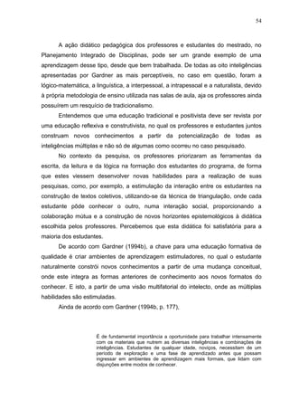 54
A ação didático pedagógica dos professores e estudantes do mestrado, no
Planejamento Integrado de Disciplinas, pode ser um grande exemplo de uma
aprendizagem desse tipo, desde que bem trabalhada. De todas as oito inteligências
apresentadas por Gardner as mais perceptíveis, no caso em questão, foram a
lógico-matemática, a linguística, a interpessoal, a intrapessoal e a naturalista, devido
à própria metodologia de ensino utilizada nas salas de aula, aja os professores ainda
possuírem um resquício de tradicionalismo.
Entendemos que uma educação tradicional e positivista deve ser revista por
uma educação reflexiva e construtivista, no qual os professores e estudantes juntos
construam novos conhecimentos a partir da potencialização de todas as
inteligências múltiplas e não só de algumas como ocorreu no caso pesquisado.
No contexto da pesquisa, os professores priorizaram as ferramentas da
escrita, da leitura e da lógica na formação dos estudantes do programa, de forma
que estes viessem desenvolver novas habilidades para a realização de suas
pesquisas, como, por exemplo, a estimulação da interação entre os estudantes na
construção de textos coletivos, utilizando-se da técnica de triangulação, onde cada
estudante pôde conhecer o outro, numa interação social, proporcionando a
colaboração mútua e a construção de novos horizontes epistemológicos à didática
escolhida pelos professores. Percebemos que esta didática foi satisfatória para a
maioria dos estudantes.
De acordo com Gardner (1994b), a chave para uma educação formativa de
qualidade é criar ambientes de aprendizagem estimuladores, no qual o estudante
naturalmente constrói novos conhecimentos a partir de uma mudança conceitual,
onde este integra as formas anteriores de conhecimento aos novos formatos do
conhecer. E isto, a partir de uma visão multifatorial do intelecto, onde as múltiplas
habilidades são estimuladas.
Ainda de acordo com Gardner (1994b, p. 177),
É de fundamental importância a oportunidade para trabalhar intensamente
com os materiais que nutrem as diversas inteligências e combinações de
inteligências. Estudantes de qualquer idade, noviços, necessitam de um
período de exploração e uma fase de aprendizado antes que possam
ingressar em ambientes de aprendizagem mais formais, que lidam com
disjunções entre modos de conhecer.
 