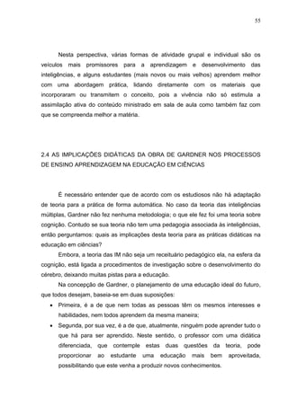 55
Nesta perspectiva, várias formas de atividade grupal e individual são os
veículos mais promissores para a aprendizagem e desenvolvimento das
inteligências, e alguns estudantes (mais novos ou mais velhos) aprendem melhor
com uma abordagem prática, lidando diretamente com os materiais que
incorporaram ou transmitem o conceito, pois a vivência não só estimula a
assimilação ativa do conteúdo ministrado em sala de aula como também faz com
que se compreenda melhor a matéria.
2.4 AS IMPLICAÇÕES DIDÁTICAS DA OBRA DE GARDNER NOS PROCESSOS
DE ENSINO APRENDIZAGEM NA EDUCAÇÃO EM CIÊNCIAS
É necessário entender que de acordo com os estudiosos não há adaptação
de teoria para a prática de forma automática. No caso da teoria das inteligências
múltiplas, Gardner não fez nenhuma metodologia; o que ele fez foi uma teoria sobre
cognição. Contudo se sua teoria não tem uma pedagogia associada às inteligências,
então perguntamos: quais as implicações desta teoria para as práticas didáticas na
educação em ciências?
Embora, a teoria das IM não seja um receituário pedagógico ela, na esfera da
cognição, está ligada a procedimentos de investigação sobre o desenvolvimento do
cérebro, deixando muitas pistas para a educação.
Na concepção de Gardner, o planejamento de uma educação ideal do futuro,
que todos desejam, baseia-se em duas suposições:
 Primeira, é a de que nem todas as pessoas têm os mesmos interesses e
habilidades, nem todos aprendem da mesma maneira;
 Segunda, por sua vez, é a de que, atualmente, ninguém pode aprender tudo o
que há para ser aprendido. Neste sentido, o professor com uma didática
diferenciada, que contemple estas duas questões da teoria, pode
proporcionar ao estudante uma educação mais bem aproveitada,
possibilitando que este venha a produzir novos conhecimentos.
 