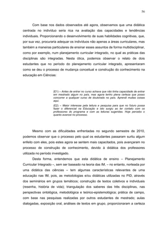 56
Com base nos dados observados até agora, observamos que uma didática
centrada no indivíduo seria rica na avaliação das capacidades e tendências
individuais. Proporcionando o desenvolvimento de suas habilidades cognitivas, que,
por sua vez, procuraria adequar os indivíduos não apenas a áreas curriculares, mas
também a maneiras particulares de ensinar esses assuntos de forma multidisciplinar,
como por exemplo, num planejamento curricular integrado, no qual as práticas das
disciplinas são integradas. Nesta ótica, podemos observar o relato de dois
estudantes que no período do planejamento curricular integrado, apresentaram
como se deu o processo de mudança conceitual e construção do conhecimento na
educação em Ciências:
(E1) – Antes de entrar no curso achava que não tinha capacidade de entrar
em mestrado algum no país, mas agora tenho plena certeza que posso
concorrer a qualquer curso de doutorado no país. Aprendi muitas coisas
aqui.
(E2) – Maior interesse pela leitura e pesquisa para que no futuro possa
fazer o diferencial na Educação e isto surgiu ao ter contato com os
professores do programa e com as leituras sugeridas. Hoje percebo o
quanto avancei no processo.
Mesmo com as dificuldades enfrentadas no segundo semestre de 2010,
podemos observar que o processo pelo qual os estudantes passaram surtiu algum
enfeito com eles, pois estes agora se sentem mais capacitados, pois avançaram no
processo de construção de conhecimento, devido à didática dos professores
utilizada no período investigado.
Desta forma, entendemos que esta didática de ensino – Planejamento
Curricular Integrado –, sem ser baseado na teoria das IM, – no entanto, norteada por
uma didática das ciências – tem algumas características relevantes de uma
educação nas IM, pois, as metodologias e/ou didáticas utilizadas no PID, através
dos seminários em grupos temáticos; construção de textos coletivos e individuais
(resenha, história de vida); triangulação dos saberes das três disciplinas, nas
perspectivas ontológica, metodológica e teórico-epistemológica; prática de campo,
com base nas pesquisas realizadas por outros estudantes de mestrado; aulas
dialogadas, exposição oral, análises de textos em grupo, proporcionaram a certeza
 