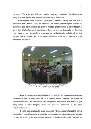 57
de uma Educação em Ciências sólida, pois os conteúdos disciplinares se
integralizavam, mesmo com visões diferentes dos professores.
Fortalecendo esta realidade observada, Gardner (1994b) nos fala que o
estudante tem melhor êxito no processo de ensino-aprendizagem quando as
disciplinas são apresentadas de diversos modos, possibilitando a aprendizagem a
partir de múltiplas formas de abordagem. Como no caso da Educação em Ciências,
que devido a sua vinculação a uma área de conhecimento multidisciplinar, que
agrega vários campos do conhecimento científico, está sendo consolidada no
Estado do Amazonas.
Figura 03: Atividade no laboratório interdisciplinar
Fonte: TEIXEIRA, H.J.B. 2010
Neste processo de ressignificação e construção de novos conhecimentos,
entendemos que a teoria das IM pode auxiliar neste processo desafiador de
formação científica, por se tratar de uma perspectiva multifatorial do intelecto, a qual
compreende a aprendizagem como um processo complexo e de forma
inter/multidisciplinar.
O efeito mais importante que a teoria das inteligências múltiplas tem para a
educação e, especificamente, a educação em ciências, é a educação personalizada,
ou seja, uma educação que tem por base um projeto multidisciplinar, na qual um
 