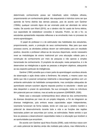 58
determinado conhecimento possa ser trabalhado sobre múltiplos olhares,
proporcionando um conhecimento global, não esquecendo o indivíduo como ser que
aprende de forma distinta das demais pessoas, pois de acordo com Gardner
(1994b), qualquer conceito digno de ser ensinado pode ser abordado de vários
modos. De acordo com Ward (2010), se o cérebro não for usado de forma efetiva,
sua capacidade de estabelecer conexões é reduzida. Porém, se ele o for, os
estudantes apresentarão respostas reflexivas e se envolverão mais no processo de
ensino-aprendizagem.
O papel do professor é o de estimulador das habilidades dos estudantes,
proporcionando, assim, a produção de seus conhecimentos. Mas para que esse
processo ocorra, as atividades práticas devem ser estimuladas para um resultado
positivo, devendo o professor utilizar-se de recursos disponíveis, sendo necessário
rever as metodologias de ensino tradicional por uma educação voltada para a
construção de conhecimento por meio da pesquisa e não apenas a simples
transmissão de conhecimento. O propósito da educação, nesta perspectiva, é o de
desenvolver as inteligências e ajudar as pessoas a atingirem objetivos, adequando
ao seu espectro particular de inteligências.
Gardner (1994) acredita que a maior parte da aprendizagem acontece através
da observação e ação direta sobre o fenômeno. No entanto, o mesmo autor nos
alerta que não é possível compensar totalmente a desvantagem genética com um
ambiente estimulador da habilidade correspondente, mas condições adequadas de
aprendizado sempre suscitam alguma resposta positiva no estudante – desde que
elas despertem o prazer do aprendizado. Na sua concepção, todos os indivíduos
têm potencial para ser criativos, mas só serão se quiserem (GARDNER, 2006).
Neste caso a educação contemporânea deve utilizar-se dos conhecimentos
de diversas disciplinas por meio de um projeto integrado, a fim de integrarem as
diversas inteligências, pois embora essas capacidades sejam independentes,
raramente funcionam de forma isolada, tendo em vista que o cérebro mantém o
potencial de desenvolvimento durante toda a vida e as funções das regiões
lesionadas podem ser assumidas por outras, se estimuladas. Neste sentido o que
leva as pessoas a desenvolverem capacidades inatas é a educação que recebem e
as oportunidades que encontram.
De acordo com Gardner apud Nova Escola (2006), cada indivíduo nasce com
um vasto potencial de talentos ainda não moldado pela cultura, mas infelizmente a
 