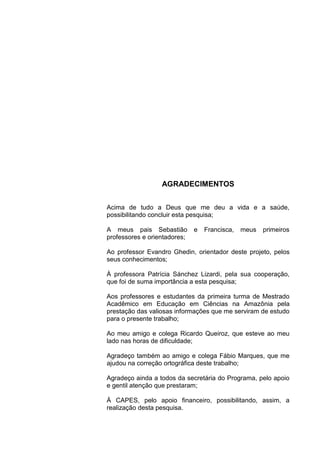 AGRADECIMENTOS
Acima de tudo a Deus que me deu a vida e a saúde,
possibilitando concluir esta pesquisa;
A meus pais Sebastião e Francisca, meus primeiros
professores e orientadores;
Ao professor Evandro Ghedin, orientador deste projeto, pelos
seus conhecimentos;
À professora Patrícia Sánchez Lizardi, pela sua cooperação,
que foi de suma importância a esta pesquisa;
Aos professores e estudantes da primeira turma de Mestrado
Acadêmico em Educação em Ciências na Amazônia pela
prestação das valiosas informações que me serviram de estudo
para o presente trabalho;
Ao meu amigo e colega Ricardo Queiroz, que esteve ao meu
lado nas horas de dificuldade;
Agradeço também ao amigo e colega Fábio Marques, que me
ajudou na correção ortográfica deste trabalho;
Agradeço ainda a todos da secretária do Programa, pelo apoio
e gentil atenção que prestaram;
À CAPES, pelo apoio financeiro, possibilitando, assim, a
realização desta pesquisa.
 