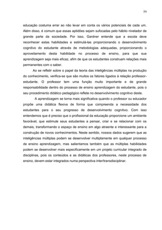 59
educação costuma errar ao não levar em conta os vários potenciais de cada um.
Além disso, é comum que essas aptidões sejam sufocadas pelo hábito nivelador de
grande parte da sociedade. Por isso, Gardner entende que a escola deve
reconhecer estas habilidades e estimulá-las proporcionando o desenvolvimento
cognitivo do estudante através de metodologias adequadas, proporcionando o
aproveitamento desta habilidade no processo de ensino, para que sua
aprendizagem seja mais eficaz, afim de que os estudantes construam relações mais
permanentes com o saber.
Ao se refletir sobre o papel da teoria das inteligências múltiplas na produção
do conhecimento, verifica-se que são muitos os fatores ligados à relação professor-
estudante. O professor tem uma função muito importante e de grande
responsabilidade dentro do processo de ensino aprendizagem do estudante, pois o
seu procedimento didático pedagógico reflete no desenvolvimento cognitivo deste.
A aprendizagem se torna mais significativa quando o professor ou educador
propõe uma didática flexiva de forma que compreenda a necessidade dos
estudantes para o seu progresso de desenvolvimento cognitivo. Com isso
entendemos que é preciso que o profissional da educação proporcione um ambiente
favorável, que estimule seus estudantes a pensar, criar e se relacionar com os
demais, transformando o espaço de ensino em algo atraente e interessante para a
construção de novos conhecimentos. Neste sentido, nossos dados sugerem que as
inteligências múltiplas podem se desenvolver multiplamente em qualquer processo
de ensino aprendizagem, mas salientamos também que as múltiplas habilidades
podem se desenvolver mais especificamente em um projeto curricular integrado de
disciplinas, pois os conteúdos e as didáticas dos professores, neste processo de
ensino, devem estar integrados numa perspectiva inter/transdisciplinar.
 