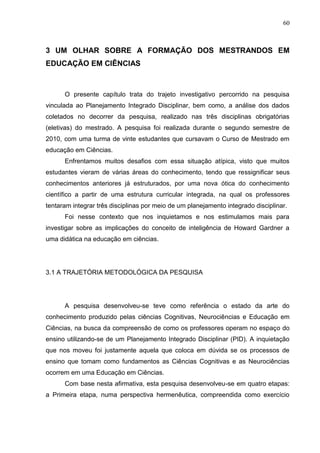 60
3 UM OLHAR SOBRE A FORMAÇÃO DOS MESTRANDOS EM
EDUCAÇÃO EM CIÊNCIAS
O presente capítulo trata do trajeto investigativo percorrido na pesquisa
vinculada ao Planejamento Integrado Disciplinar, bem como, a análise dos dados
coletados no decorrer da pesquisa, realizado nas três disciplinas obrigatórias
(eletivas) do mestrado. A pesquisa foi realizada durante o segundo semestre de
2010, com uma turma de vinte estudantes que cursavam o Curso de Mestrado em
educação em Ciências.
Enfrentamos muitos desafios com essa situação atípica, visto que muitos
estudantes vieram de várias áreas do conhecimento, tendo que ressignificar seus
conhecimentos anteriores já estruturados, por uma nova ótica do conhecimento
científico a partir de uma estrutura curricular integrada, na qual os professores
tentaram integrar três disciplinas por meio de um planejamento integrado disciplinar.
Foi nesse contexto que nos inquietamos e nos estimulamos mais para
investigar sobre as implicações do conceito de inteligência de Howard Gardner a
uma didática na educação em ciências.
3.1 A TRAJETÓRIA METODOLÓGICA DA PESQUISA
A pesquisa desenvolveu-se teve como referência o estado da arte do
conhecimento produzido pelas ciências Cognitivas, Neurociências e Educação em
Ciências, na busca da compreensão de como os professores operam no espaço do
ensino utilizando-se de um Planejamento Integrado Disciplinar (PID). A inquietação
que nos moveu foi justamente aquela que coloca em dúvida se os processos de
ensino que tomam como fundamentos as Ciências Cognitivas e as Neurociências
ocorrem em uma Educação em Ciências.
Com base nesta afirmativa, esta pesquisa desenvolveu-se em quatro etapas:
a Primeira etapa, numa perspectiva hermenêutica, compreendida como exercício
 