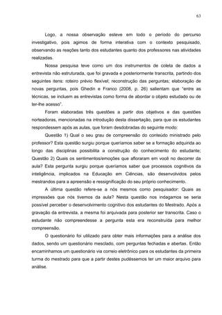 63
Logo, a nossa observação esteve em todo o período do percurso
investigativo, pois agimos de forma interativa com o contexto pesquisado,
observando as reações tanto dos estudantes quanto dos professores nas atividades
realizadas.
Nossa pesquisa teve como um dos instrumentos de coleta de dados a
entrevista não estruturada, que foi gravada e posteriormente transcrita, partindo dos
seguintes itens: roteiro prévio flexível; reconstrução das perguntas; elaboração de
novas perguntas, pois Ghedin e Franco (2008, p. 26) salientam que “entre as
técnicas, se incluem as entrevistas como forma de abordar o objeto estudado ou de
ter-lhe acesso”.
Foram elaboradas três questões a partir dos objetivos e das questões
norteadoras, mencionadas na introdução desta dissertação, para que os estudantes
respondessem após as aulas, que foram desdobradas do seguinte modo:
Questão 1) Qual o seu grau de compreensão do conteúdo ministrado pelo
professor? Esta questão surgiu porque queríamos saber se a formação adquirida ao
longo das disciplinas possibilita a construção do conhecimento do estudante;
Questão 2) Quais os sentimentos/emoções que afloraram em você no decorrer da
aula? Esta pergunta surgiu porque queríamos saber que processos cognitivos da
inteligência, implicados na Educação em Ciências, são desenvolvidos pelos
mestrandos para a apreensão e ressignificação do seu próprio conhecimento.
A última questão refere-se a nós mesmos como pesquisador: Quais as
impressões que nós tivemos da aula? Nesta questão nos indagamos se seria
possível perceber o desenvolvimento cognitivo dos estudantes do Mestrado. Após a
gravação da entrevista, a mesma foi arquivada para posterior ser transcrita. Caso o
estudante não compreendesse a pergunta esta era reconstruída para melhor
compreensão.
O questionário foi utilizado para obter mais informações para a análise dos
dados, sendo um questionário mesclado, com perguntas fechadas e abertas. Então
encaminhamos um questionário via correio eletrônico para os estudantes da primeira
turma do mestrado para que a partir destes pudéssemos ter um maior arquivo para
análise.
 