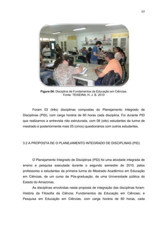 65
Figura 04: Disciplina de Fundamentos da Educação em Ciências.
Fonte: TEIXEIRA, H. J. B. 2010
Foram 03 (três) disciplinas compostas do Planejamento Integrado de
Disciplinas (PID), com carga horária de 60 horas cada disciplina. Foi durante PID
que realizamos a entrevista não estruturada, com 08 (oito) estudantes da turma de
mestrado e posteriormente mais 05 (cinco) questionários com outros estudantes.
3.2 A PROPOSTA DE O PLANEJAMENTO INTEGRADO DE DISCIPLINAS (PID)
O Planejamento Integrado de Disciplinas (PID) foi uma atividade integrada de
ensino e pesquisa executada durante o segundo semestre de 2010, pelos
professores e estudantes da primeira turma do Mestrado Acadêmico em Educação
em Ciências, de um curso de Pós-graduação, de uma Universidade pública do
Estado do Amazonas.
As disciplinas envolvidas nesta proposta de integração das disciplinas foram:
História da Filosofia da Ciência; Fundamentos da Educação em Ciências; e
Pesquisa em Educação em Ciências, com carga horária de 60 horas, cada
 