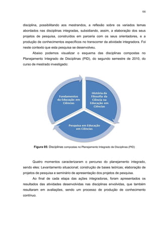 66
disciplina, possibilitando aos mestrandos, a reflexão sobre os variados temas
abordados nas disciplinas integradas, subsidiando, assim, a elaboração dos seus
projetos de pesquisa, construídos em parceria com os seus orientadores, e a
produção de conhecimentos específicos no transcorrer da atividade integradora. Foi
neste contexto que esta pesquisa se desenvolveu.
Abaixo podemos visualizar o esquema das disciplinas compostas no
Planejamento Integrado de Disciplinas (PID), do segundo semestre de 2010, do
curso de mestrado investigado:
Figura 05: Disciplinas compostas no Planejamento Integrado de Disciplinas (PID)
Quatro momentos caracterizaram o percurso do planejamento integrado,
sendo eles: Levantamento situacional; construção de bases teóricas; elaboração de
projetos de pesquisa e seminário de apresentação dos projetos de pesquisa.
Ao final de cada etapa das ações integradoras, foram apresentados os
resultados das atividades desenvolvidas nas disciplinas envolvidas, que também
resultaram em avaliações, sendo um processo de produção de conhecimento
contínuo.
 