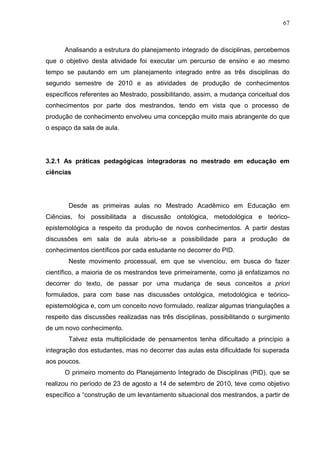 67
Analisando a estrutura do planejamento integrado de disciplinas, percebemos
que o objetivo desta atividade foi executar um percurso de ensino e ao mesmo
tempo se pautando em um planejamento integrado entre as três disciplinas do
segundo semestre de 2010 e as atividades de produção de conhecimentos
específicos referentes ao Mestrado, possibilitando, assim, a mudança conceitual dos
conhecimentos por parte dos mestrandos, tendo em vista que o processo de
produção de conhecimento envolveu uma concepção muito mais abrangente do que
o espaço da sala de aula.
3.2.1 As práticas pedagógicas integradoras no mestrado em educação em
ciências
Desde as primeiras aulas no Mestrado Acadêmico em Educação em
Ciências, foi possibilitada a discussão ontológica, metodológica e teórico-
epistemológica a respeito da produção de novos conhecimentos. A partir destas
discussões em sala de aula abriu-se a possibilidade para a produção de
conhecimentos científicos por cada estudante no decorrer do PID.
Neste movimento processual, em que se vivenciou, em busca do fazer
científico, a maioria de os mestrandos teve primeiramente, como já enfatizamos no
decorrer do texto, de passar por uma mudança de seus conceitos a priori
formulados, para com base nas discussões ontológica, metodológica e teórico-
epistemológica e, com um conceito novo formulado, realizar algumas triangulações a
respeito das discussões realizadas nas três disciplinas, possibilitando o surgimento
de um novo conhecimento.
Talvez esta multiplicidade de pensamentos tenha dificultado a princípio a
integração dos estudantes, mas no decorrer das aulas esta dificuldade foi superada
aos poucos.
O primeiro momento do Planejamento Integrado de Disciplinas (PID), que se
realizou no período de 23 de agosto a 14 de setembro de 2010, teve como objetivo
específico a “construção de um levantamento situacional dos mestrandos, a partir de
 