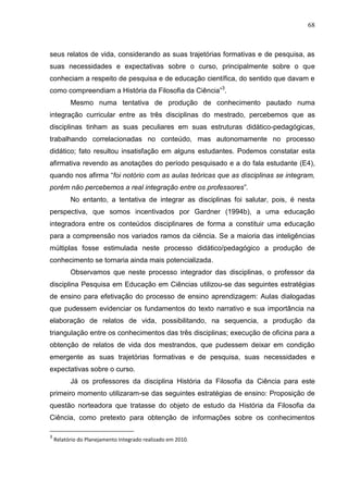 68
seus relatos de vida, considerando as suas trajetórias formativas e de pesquisa, as
suas necessidades e expectativas sobre o curso, principalmente sobre o que
conheciam a respeito de pesquisa e de educação científica, do sentido que davam e
como compreendiam a História da Filosofia da Ciência”3
.
Mesmo numa tentativa de produção de conhecimento pautado numa
integração curricular entre as três disciplinas do mestrado, percebemos que as
disciplinas tinham as suas peculiares em suas estruturas didático-pedagógicas,
trabalhando correlacionadas no conteúdo, mas autonomamente no processo
didático; fato resultou insatisfação em alguns estudantes. Podemos constatar esta
afirmativa revendo as anotações do período pesquisado e a do fala estudante (E4),
quando nos afirma “foi notório com as aulas teóricas que as disciplinas se integram,
porém não percebemos a real integração entre os professores”.
No entanto, a tentativa de integrar as disciplinas foi salutar, pois, é nesta
perspectiva, que somos incentivados por Gardner (1994b), a uma educação
integradora entre os conteúdos disciplinares de forma a constituir uma educação
para a compreensão nos variados ramos da ciência. Se a maioria das inteligências
múltiplas fosse estimulada neste processo didático/pedagógico a produção de
conhecimento se tornaria ainda mais potencializada.
Observamos que neste processo integrador das disciplinas, o professor da
disciplina Pesquisa em Educação em Ciências utilizou-se das seguintes estratégias
de ensino para efetivação do processo de ensino aprendizagem: Aulas dialogadas
que pudessem evidenciar os fundamentos do texto narrativo e sua importância na
elaboração de relatos de vida, possibilitando, na sequencia, a produção da
triangulação entre os conhecimentos das três disciplinas; execução de oficina para a
obtenção de relatos de vida dos mestrandos, que pudessem deixar em condição
emergente as suas trajetórias formativas e de pesquisa, suas necessidades e
expectativas sobre o curso.
Já os professores da disciplina História da Filosofia da Ciência para este
primeiro momento utilizaram-se das seguintes estratégias de ensino: Proposição de
questão norteadora que tratasse do objeto de estudo da História da Filosofia da
Ciência, como pretexto para obtenção de informações sobre os conhecimentos
3
Relatório do Planejamento Integrado realizado em 2010.
 
