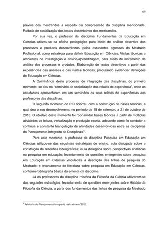 69
prévios dos mestrandos a respeito da compreensão da disciplina mencionada;
Rodada de socialização dos textos dissertativos dos mestrandos.
Por sua vez, o professor da disciplina Fundamentos da Educação em
Ciências utilizou-se da oficina pedagógica para efeito de análise descritiva dos
processos e produtos desenvolvidos pelos estudantes egressos do Mestrado
Profissional, como estratégia para definir Educação em Ciências; Visitas técnicas a
ambientes de investigação e ensino-aprendizagem, para efeito de incremento da
análise dos processos e produtos; Elaboração de textos descritivos a partir das
experiências das análises e das visitas técnicas, procurando evidenciar definições
de Educação em Ciências.
A Culminância deste processo de integração das disciplinas, do primeiro
momento, se deu no “seminário de socialização dos relatos de experiência”, onde os
estudantes apresentaram em um seminário os seus relatos de experiências aos
professores das disciplinas.
O segundo momento do PID ocorreu com a construção de bases teóricas, a
qual deu o seu desenvolvimento no período de 15 de setembro a 21 de outubro de
2010. O objetivo deste momento foi “consolidar bases teóricas a partir de múltiplas
atividades de leitura, verbalização e produção escrita, adotando como fio condutor a
contínua e constante triangulação de atividades desenvolvidas entre as disciplinas
do Planejamento Integrado de Disciplinas”4
.
Para este momento, o professor da disciplina Pesquisa em Educação em
Ciências utilizou-se das seguintes estratégias de ensino: aula dialogada sobre a
construção de resenhas bibliográficas; aula dialogada sobre perspectivas analíticas
na pesquisa em educação; levantamento de questões emergentes sobre pesquisa
em Educação em Ciências vinculadas à descrição das linhas de pesquisa do
Mestrado; e levantamento de literatura sobre pesquisa em Educação em Ciências,
conforme bibliografia básica da ementa da disciplina.
Já os professores da disciplina História da Filosofia da Ciência utilizaram-se
das seguintes estratégias: levantamento de questões emergentes sobre História da
Filosofia da Ciência, a partir dos fundamentos das linhas de pesquisa do Mestrado
4
Relatório do Planejamento Integrado realizado em 2010.
 