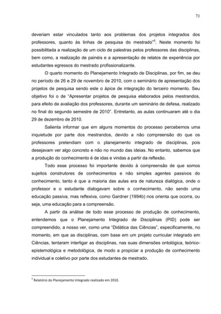 71
deveriam estar vinculados tanto aos problemas dos projetos integrados dos
professores, quanto às linhas de pesquisa do mestrado”5
. Neste momento foi
possibilitada a realização de um ciclo de palestras pelos professores das disciplinas,
bem como, a realização de painéis e a apresentação de relatos de experiência por
estudantes egressos do mestrado profissionalizante.
O quarto momento do Planejamento Integrado de Disciplinas, por fim, se deu
no período de 26 e 29 de novembro de 2010, com o seminário de apresentação dos
projetos de pesquisa sendo este o ápice de integração do terceiro momento. Seu
objetivo foi o de “Apresentar projetos de pesquisa elaborados pelos mestrandos,
para efeito de avaliação dos professores, durante um seminário de defesa, realizado
no final do segundo semestre de 2010”. Entretanto, as aulas continuaram até o dia
29 de dezembro de 2010.
Salienta informar que em alguns momentos do processo percebemos uma
inquietude por parte dos mestrandos, devido a não compreensão do que os
professores pretendiam com o planejamento integrado de disciplinas, pois
desejavam ver algo concreto e não no mundo das ideias. No entanto, sabemos que
a produção do conhecimento é de idas e vindas a partir da reflexão.
Todo esse processo foi importante devido à compreensão de que somos
sujeitos construtores de conhecimentos e não simples agentes passivos do
conhecimento, tanto é que a maioria das aulas era de natureza dialógica, onde o
professor e o estudante dialogavam sobre o conhecimento, não sendo uma
educação passiva, mas reflexiva, como Gardner (1994b) nos orienta que ocorra, ou
seja, uma educação para a compreensão.
A partir da análise de todo esse processo de produção de conhecimento,
entendemos que o Planejamento Integrado de Disciplinas (PID) pode ser
compreendido, a nosso ver, como uma “Didática das Ciências”, especificamente, no
momento, em que as disciplinas, com base em um projeto curricular integrado em
Ciências, tentaram interligar as disciplinas, nas suas dimensões ontológica, teórico-
epistemológica e metodológica, de modo a propiciar a produção de conhecimento
individual e coletivo por parte dos estudantes de mestrado.
5
Relatório do Planejamento Integrado realizado em 2010.
 