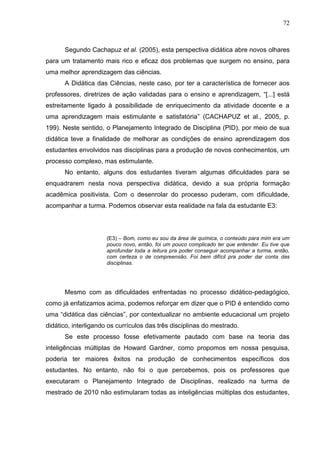 72
Segundo Cachapuz et al. (2005), esta perspectiva didática abre novos olhares
para um tratamento mais rico e eficaz dos problemas que surgem no ensino, para
uma melhor aprendizagem das ciências.
A Didática das Ciências, neste caso, por ter a característica de fornecer aos
professores, diretrizes de ação validadas para o ensino e aprendizagem, “[...] está
estreitamente ligado à possibilidade de enriquecimento da atividade docente e a
uma aprendizagem mais estimulante e satisfatória” (CACHAPUZ et al., 2005, p.
199). Neste sentido, o Planejamento Integrado de Disciplina (PID), por meio de sua
didática teve a finalidade de melhorar as condições de ensino aprendizagem dos
estudantes envolvidos nas disciplinas para a produção de novos conhecimentos, um
processo complexo, mas estimulante.
No entanto, alguns dos estudantes tiveram algumas dificuldades para se
enquadrarem nesta nova perspectiva didática, devido a sua própria formação
acadêmica positivista. Com o desenrolar do processo puderam, com dificuldade,
acompanhar a turma. Podemos observar esta realidade na fala da estudante E3:
(E3) – Bom, como eu sou da área de química, o conteúdo para mim era um
pouco novo, então, foi um pouco complicado ter que entender. Eu tive que
aprofundar toda a leitura pra poder conseguir acompanhar a turma, então,
com certeza o de compreensão. Foi bem difícil pra poder dar conta das
disciplinas.
Mesmo com as dificuldades enfrentadas no processo didático-pedagógico,
como já enfatizamos acima, podemos reforçar em dizer que o PID é entendido como
uma “didática das ciências”, por contextualizar no ambiente educacional um projeto
didático, interligando os currículos das três disciplinas do mestrado.
Se este processo fosse efetivamente pautado com base na teoria das
inteligências múltiplas de Howard Gardner, como propomos em nossa pesquisa,
poderia ter maiores êxitos na produção de conhecimentos específicos dos
estudantes. No entanto, não foi o que percebemos, pois os professores que
executaram o Planejamento Integrado de Disciplinas, realizado na turma de
mestrado de 2010 não estimularam todas as inteligências múltiplas dos estudantes,
 