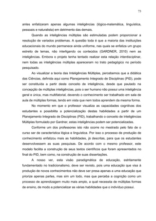 73
antes enfatizaram apenas algumas inteligências (lógico-matemática, linguística,
pessoais e naturalista) em detrimento das demais.
Quando as inteligências múltiplas são estimuladas podem proporcionar a
resolução de variados problemas. A questão toda é que a maioria das instituições
educacionais do mundo permanece ainda uniforme, nas quais se enfatiza um grupo
estreito de temas, não interligando os conteúdos (GARDNER, 2010) nem as
inteligências. Embora o projeto tenha tentado realizar esta relação interdisciplinar,
nem todas as inteligências múltiplas apareceram no trato pedagógico no período
pesquisado.
Ao visualizar a teoria das Inteligências Múltiplas, percebemos que a didática
das Ciências, definida aqui como Planejamento Integrado de Disciplinas (PID), pode
ser constituída a partir deste conceito de inteligência, desde que pautado na
concepção de múltiplas inteligências, pois o ser humano não possui uma inteligência
geral e única, mas multifatorial, devendo o conhecimento ser trabalhado em sala de
aula de múltiplas formas, tendo em vista que nem todos aprendem da mesma forma.
No momento em que o professor visualiza as capacidades cognitivas dos
estudantes e possibilita a potencialização destas habilidades a partir de um
Planejamento Integrado de Disciplinas (PID), trabalhando o conceito de Inteligências
Múltiplas formulado por Gardner, estas inteligências podem ser potencializadas.
Conforme um dos professores isto não ocorre no mestrado pelo fato de o
curso ser de característica lógica e linguística. Por isso o processo de produção de
conhecimento enfatizou mais as habilidades, já descritas, para que os estudantes
desenvolvessem as suas pesquisas. De acordo com o mesmo professor, este
modelo facilita a construção de seus textos científicos que foram apresentados no
final do PID, bem como, na construção de suas dissertações.
A nosso ver, esta visão paradigmática de educação, estritamente
fundamentado no tradicionalismo, deve ser revisto, pois uma educação que visa à
produção de novos conhecimentos não deve ser presa apenas a uma educação que
priorize apenas partes, mas sim um todo, mas que perceba a cognição como um
processo de aprendizagem muito mais amplo, a qual necessita de múltiplas formas
de ensino, de modo a potencializar as várias habilidades que o indivíduo possui.
 