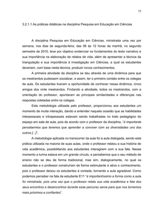 75
3.2.1.1 As práticas didáticas na disciplina Pesquisa em Educação em Ciências
A disciplina Pesquisa em Educação em Ciências, ministrada uma vez por
semana, nos dias de segunda-feira, das 08 às 12 horas da manhã, no segundo
semestre de 2010, teve por objetivo evidenciar os fundamentos do texto narrativo e
sua importância na elaboração de relatos de vida, além de apresentar a técnica da
triangulação e sua importância à investigação em Ciências, a qual os estudantes
deveriam, com base nesta técnica, produzir novos conhecimentos.
A primeira atividade da disciplina se deu através de uma dinâmica para que
os mestrandos pudessem socializar, e assim, ter o primeiro contato entre os colegas
de aula. Os estudantes tiveram a oportunidade de conhecer nessa dinâmica, cinco
amigos dos vinte mestrandos. Findando a atividade, todos os mestrandos, com a
orientação do professor, apontaram as principais similaridades e diferenças nas
respostas coletadas entre os colegas.
Esta metodologia utilizada pelo professor, proporcionou aos estudantes um
momento de muita interação, dando a entender naquela ocasião que as habilidades
interpessoais e intrapessoais estavam sendo trabalhadas no trato pedagógico do
espaço em sala de aula, pois de acordo com o professor da disciplina, “é importante
percebermos que teremos que aprender a conviver com as diversidades uns dos
outros [...]”.
A metodologia aplicada no transcorrer da aula foi a aula dialogada, sendo esta
prática utilizada na maioria de suas aulas, onde o professor relatou a sua história de
vida acadêmica, possibilitando aos estudantes interagirem com a sua fala. Nesse
momento a turma estava em um grande círculo, e percebemos que o seu método de
ensino não se deu de forma tradicional, mas sim, dialogicamente, no qual os
estudantes e o professor construíram de forma estimulante e ativa o conhecimento,
pois o professor deixou os estudantes à vontade, tornando a aula agradável. Como
podemos perceber na fala da estudante E11 “é importantíssimo a forma como a aula
foi ministrada, pois uma vez que o professor relata sua vida acadêmica e fala dos
seus encontros e desencontros durante esse percurso serve para que nos tornemos
mais próximos e confiantes”.
 