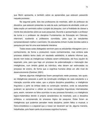 78
que Morin apresenta, e também sobre as apreensões que estavam passando
naquele processo.
Na segunda parte, dois dos professores do mestrado, além do professor da
disciplina, que estavam presentes na sala da aula, participara de atividade, onde um
deles expôs um seminário sobre o projeto de pesquisa, com a finalidade de clarear a
mente dos estudantes sobre as suas pesquisas. Durante a apresentação o professor
da turma e o professor da disciplina Fundamentos da Educação em Ciências,
interviram, auxiliando a professora convidada, para que os estudantes
compreendessem melhor o seminário. Os estudantes tinham muitas dúvidas sobre a
pesquisa por isso foi uma aula bastante interativa.
Todas essas aulas dialogadas serviram para os estudantes interagirem com o
conhecimento, de forma a produzirem novos conhecimentos, mas embora este
processo didático tenha dado um resultado satisfatório, é saliente informar que,
devido nem todas as inteligências múltiplas serem enfatizadas, ele ficou aquém do
esperado, pois, para que haja um processo de potencialização e maturação das
inteligências, num âmbito global do indivíduo, elas devem ser estimuladas no
processo de ensino, de forma que a cognitiva humana atinja um alto nível de
desenvolvimento (Gardner, 2001).
Apenas algumas inteligências foram perceptíveis neste processo, tais quais:
as inteligências pessoais a partir da construção ontológica de cada estudante e a
interação ocorrida entre estes, que a própria disciplina possibilitou; a inteligência
linguística a partir da ênfase dada na construção narrativa, onde os estudantes
puderam se aproximar e utilizar as novas concepções linguísticas internalizadas
para, assim, narrarem os fatos ocorridos no seu processo formativo; e a inteligência
lógico-matemática devido à própria característica do mestrado, pois a disciplina
enfatizou a compreensão do processo lógico da pesquisa. Estas foram as
inteligências que pudemos perceber nesta disciplina, porém faltou a musical, a
físico-cinestésica e a espacial que a nosso ver deveriam ser de, alguma maneira,
trabalhadas, pois fazem parte do processo cognitivo humano.
 