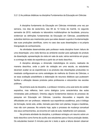 79
3.2.1.2 As práticas didáticas na disciplina Fundamentos da Educação em Ciências
A disciplina fundamento da Educação em Ciências ministrada uma vez por
semana, nos dias de sexta-feira, das 08 às 12 horas da manhã, no segundo
semestre de 2010, realizada no laboratório multidisciplinar da faculdade, procurou
evidenciar as definições fundamentais da Educação em Ciências, possibilitando
subsídios teóricos aos mestrandos para que estes dessem suporte à fundamentação
das suas produções científicas, como no caso das suas dissertações e na própria
triangulação do conhecimento.
As atividades desenvolvidas pelo professor nesta disciplina foram: leitura de
uma dissertação; uma visita técnica ao ambiente escolar para aplicação do produto
da dissertação; apresentação da visita em sala de aula; vários seminários em grupo;
e a entrega do relato de experiência a partir de um texto descritivo.
A disciplina abrangeu a dimensão metodológica do ensino, realizada de
maneira descritiva, onde a partir de visitação em uma escola, os estudantes
deveriam avaliar se as experiências e os produtos das dissertações produzidas no
mestrado configuravam-se como estratégias de melhoria do Ensino de Ciências, e
se essa avaliação possibilitaria a elaboração de recursos didáticos que pudessem
facilitar a utilização desses produtos pelos professores e educandos nas escolas
públicas.
Na primeira aula da disciplina, o professor ministrou uma aula tanto de caráter
expositiva, mas reflexiva, bem como dialógica (uma característica das aulas
ministradas pelo professor). Orientou alguns fundamentos básicos do processo de
pesquisa em Educação em Ciências. Levantou discussões a respeito das
dificuldades em ser professor, relatando sua experiência acadêmica, pois é biólogo
de formação, tendo sido, então, treinado para lidar com plantas, fungos e bactérias,
mas não com pessoas. No entanto hoje, após o processo de mudança conceitual
dos seus conhecimentos, se encontra em sala de aula, trabalhando com pessoas.
Na primeira atividade da disciplina, o professor entregou um resumo sobre um
texto descritivo como forma de auxílio aos estudantes para a futura produção destes.
Os estudantes tiveram 5 minutos para ler o texto e após a leitura deviam observar
 