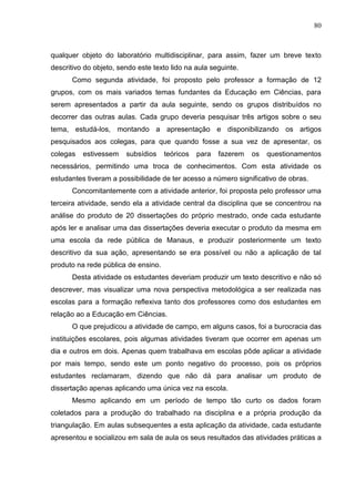 80
qualquer objeto do laboratório multidisciplinar, para assim, fazer um breve texto
descritivo do objeto, sendo este texto lido na aula seguinte.
Como segunda atividade, foi proposto pelo professor a formação de 12
grupos, com os mais variados temas fundantes da Educação em Ciências, para
serem apresentados a partir da aula seguinte, sendo os grupos distribuídos no
decorrer das outras aulas. Cada grupo deveria pesquisar três artigos sobre o seu
tema, estudá-los, montando a apresentação e disponibilizando os artigos
pesquisados aos colegas, para que quando fosse a sua vez de apresentar, os
colegas estivessem subsídios teóricos para fazerem os questionamentos
necessários, permitindo uma troca de conhecimentos. Com esta atividade os
estudantes tiveram a possibilidade de ter acesso a número significativo de obras.
Concomitantemente com a atividade anterior, foi proposta pelo professor uma
terceira atividade, sendo ela a atividade central da disciplina que se concentrou na
análise do produto de 20 dissertações do próprio mestrado, onde cada estudante
após ler e analisar uma das dissertações deveria executar o produto da mesma em
uma escola da rede pública de Manaus, e produzir posteriormente um texto
descritivo da sua ação, apresentando se era possível ou não a aplicação de tal
produto na rede pública de ensino.
Desta atividade os estudantes deveriam produzir um texto descritivo e não só
descrever, mas visualizar uma nova perspectiva metodológica a ser realizada nas
escolas para a formação reflexiva tanto dos professores como dos estudantes em
relação ao a Educação em Ciências.
O que prejudicou a atividade de campo, em alguns casos, foi a burocracia das
instituições escolares, pois algumas atividades tiveram que ocorrer em apenas um
dia e outros em dois. Apenas quem trabalhava em escolas pôde aplicar a atividade
por mais tempo, sendo este um ponto negativo do processo, pois os próprios
estudantes reclamaram, dizendo que não dá para analisar um produto de
dissertação apenas aplicando uma única vez na escola.
Mesmo aplicando em um período de tempo tão curto os dados foram
coletados para a produção do trabalhado na disciplina e a própria produção da
triangulação. Em aulas subsequentes a esta aplicação da atividade, cada estudante
apresentou e socializou em sala de aula os seus resultados das atividades práticas a
 