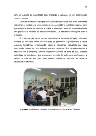 81
partir do produto da dissertação lida, analisada e aplicada em um determinado
contexto escolar.
As aluas ministradas pelo professor, quando expositivas, não eram totalmente
tradicionais e rígidas; era uma mescla de descontração e seriedade, fazendo com
que os estudantes se sentissem a vontade, e refletissem sobre as indagações feitas
pelo professor a respeito do assunto ministrado. Os estudantes interagiam com o
professor.
O professor, por causa da sua característica formativa (biólogo), utilizando
recursos da natureza, estimulava bastante os estudantes a perceberem a nossa
realidade Amazônica, evidenciando, assim a inteligência naturalista que casa
pesquisador deveria ter, pois estamos em uma região propícia para descobertas e
interação com o ambiente. Embora lecionando apenas em sala de aula, também
estimulava os estudantes, que já atuavam em sala de aula como professores, a
saírem da sala de aula com seus alunos, através de atividade em espaços
educativos não formais.
Figura 08: Atividade da Disciplina Fundamentos da Educação em Ciências.
 