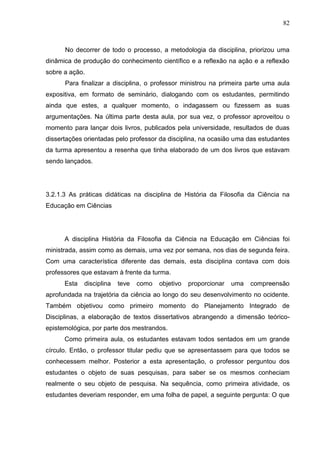 82
No decorrer de todo o processo, a metodologia da disciplina, priorizou uma
dinâmica de produção do conhecimento científico e a reflexão na ação e a reflexão
sobre a ação.
Para finalizar a disciplina, o professor ministrou na primeira parte uma aula
expositiva, em formato de seminário, dialogando com os estudantes, permitindo
ainda que estes, a qualquer momento, o indagassem ou fizessem as suas
argumentações. Na última parte desta aula, por sua vez, o professor aproveitou o
momento para lançar dois livros, publicados pela universidade, resultados de duas
dissertações orientadas pelo professor da disciplina, na ocasião uma das estudantes
da turma apresentou a resenha que tinha elaborado de um dos livros que estavam
sendo lançados.
3.2.1.3 As práticas didáticas na disciplina de História da Filosofia da Ciência na
Educação em Ciências
A disciplina História da Filosofia da Ciência na Educação em Ciências foi
ministrada, assim como as demais, uma vez por semana, nos dias de segunda feira.
Com uma característica diferente das demais, esta disciplina contava com dois
professores que estavam à frente da turma.
Esta disciplina teve como objetivo proporcionar uma compreensão
aprofundada na trajetória da ciência ao longo do seu desenvolvimento no ocidente.
Também objetivou como primeiro momento do Planejamento Integrado de
Disciplinas, a elaboração de textos dissertativos abrangendo a dimensão teórico-
epistemológica, por parte dos mestrandos.
Como primeira aula, os estudantes estavam todos sentados em um grande
círculo. Então, o professor titular pediu que se apresentassem para que todos se
conhecessem melhor. Posterior a esta apresentação, o professor perguntou dos
estudantes o objeto de suas pesquisas, para saber se os mesmos conheciam
realmente o seu objeto de pesquisa. Na sequência, como primeira atividade, os
estudantes deveriam responder, em uma folha de papel, a seguinte pergunta: O que
 