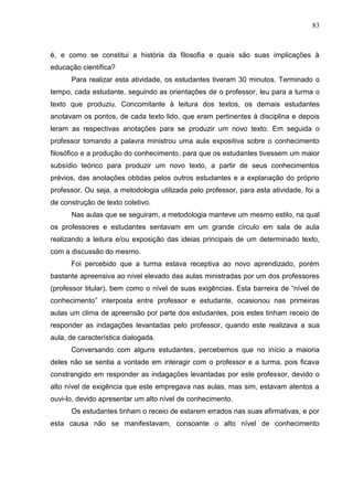 83
é, e como se constitui a história da filosofia e quais são suas implicações à
educação científica?
Para realizar esta atividade, os estudantes tiveram 30 minutos. Terminado o
tempo, cada estudante, seguindo as orientações de o professor, leu para a turma o
texto que produziu. Concomitante à leitura dos textos, os demais estudantes
anotavam os pontos, de cada texto lido, que eram pertinentes à disciplina e depois
leram as respectivas anotações para se produzir um novo texto. Em seguida o
professor tomando a palavra ministrou uma aula expositiva sobre o conhecimento
filosófico e a produção do conhecimento, para que os estudantes tivessem um maior
subsídio teórico para produzir um novo texto, a partir de seus conhecimentos
prévios, das anotações obtidas pelos outros estudantes e a explanação do próprio
professor. Ou seja, a metodologia utilizada pelo professor, para esta atividade, foi a
de construção de texto coletivo.
Nas aulas que se seguiram, a metodologia manteve um mesmo estilo, na qual
os professores e estudantes sentavam em um grande círculo em sala de aula
realizando a leitura e/ou exposição das ideias principais de um determinado texto,
com a discussão do mesmo.
Foi percebido que a turma estava receptiva ao novo aprendizado, porém
bastante apreensiva ao nível elevado das aulas ministradas por um dos professores
(professor titular), bem como o nível de suas exigências. Esta barreira de “nível de
conhecimento” interposta entre professor e estudante, ocasionou nas primeiras
aulas um clima de apreensão por parte dos estudantes, pois estes tinham receio de
responder as indagações levantadas pelo professor, quando este realizava a sua
aula, de característica dialogada.
Conversando com alguns estudantes, percebemos que no início a maioria
deles não se sentia a vontade em interagir com o professor e a turma, pois ficava
constrangido em responder as indagações levantadas por este professor, devido o
alto nível de exigência que este empregava nas aulas, mas sim, estavam atentos a
ouvi-lo, devido apresentar um alto nível de conhecimento.
Os estudantes tinham o receio de estarem errados nas suas afirmativas, e por
esta causa não se manifestavam, consoante o alto nível de conhecimento
 