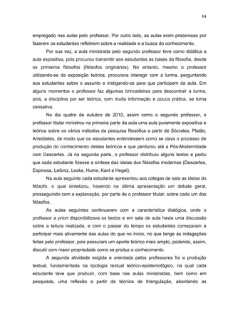 84
empregado nas aulas pelo professor. Por outro lado, as aulas eram prazerosas por
fazerem os estudantes refletirem sobre a realidade e a busca do conhecimento.
Por sua vez, a aula ministrada pelo segundo professor teve como didática a
aula expositiva, pois procurou transmitir aos estudantes as bases da filosofia, desde
os primeiros filósofos (filósofos originários). No entanto, mesmo o professor
utilizando-se da exposição teórica, procurava interagir com a turma, perguntando
aos estudantes sobre o assunto e instigando-os para que participem da aula. Em
alguns momentos o professor faz algumas brincadeiras para descontrair a turma,
pois, a disciplina por ser teórica, com muita informação e pouca prática, se torna
cansativa.
No dia quatro de outubro de 2010, assim como o segundo professor, o
professor titular ministrou na primeira parte da aula uma aula puramente expositiva e
teórica sobre os vários métodos da pesquisa filosófica a partir de Sócrates, Platão,
Aristóteles, de modo que os estudantes entendessem como se dava o processo de
produção do conhecimento destes teóricos e que perdurou até a Pós-Modernidade
com Descartes. Já na segunda parte, o professor distribuiu alguns textos e pediu
que cada estudante fizesse a síntese das ideias dos filósofos modernos (Descartes,
Espinosa, Leibniz, Locke, Hume, Kant e Hegel).
Na aula seguinte cada estudante apresentou aos colegas de sala as ideias do
filósofo, o qual sintetizou, havendo na última apresentação um debate geral,
prosseguindo com a explanação, por parte de o professor titular, sobre cada um dos
filósofos.
As aulas seguintes continuaram com a característica dialógica, onde o
professor a priori disponibilizava os textos e em sala de aula havia uma discussão
sobre a leitura realizada, e com o passar do tempo os estudantes começaram a
participar mais ativamente das aulas do que no início, no que tange às indagações
feitas pelo professor, pois possuíam um aporte teórico mais amplo, podendo, assim,
discutir com maior propriedade como se produz o conhecimento.
A segunda atividade exigida e orientada pelos professores foi a produção
textual, fundamentada na tipologia textual teórico-epistemológico, na qual cada
estudante teve que produzir, com base nas aulas ministradas, bem como em
pesquisas, uma reflexão a partir da técnica de triangulação, abordando as
 