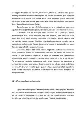 85
concepções filosóficas de Heráclito, Parmênides, Platão e Aristóteles para que na
aula seguinte estes textos fossem corrigidos por um dos professores, pois faria parte
de uma produção textual mais ampla. Foi a partir de então, que os estudantes
começaram a perceber como o texto dissertativo devia ser trabalhado e construído
dentro da sua formalidade acadêmica.
Outra atividade que os estudantes realizaram foi a produção da resenha de
algumas obras disponibilizadas pelos professores, as quais subsidiaram a disciplina.
A atividade final de avaliação desta disciplina foi a produção teórico-
epistemológica, qual cada estudante teve que produzir, com base nas aulas
ministradas e nas várias sínteses produzidas, uma reflexão a partir da técnica de
triangulação, das concepções filosóficas dos filósofos originários e modernos e a
produção do conhecimento, finalizando com uma rodada de socialização dos textos
dissertativos produzidos pelos mestrandos.
A disciplina através dos vários livros e fragmentos textuais disponibilizados
pelos professores acerca do conhecimento produzido na história da filosofia da
ciência, o qual procurou responder a todas as questões que perturbavam,
espantavam e afligiam o homem a partir de questionamentos, como: o que é o ser?
Foi considerada bastante desafiadora, pois tentou conduzir os estudantes a
compreenderem sobre a construção do conhecimento e a relação sujeito e objeto na
pesquisa. Porém, vale ressaltar que o que dificultou a sua maior eficácia produtiva
foi de acordo com alguns estudantes a caracterização da disciplina composta por
dois professores.
3.2.1.4 Triangulação do conhecimento
A proposta da triangulação do conhecimento se deu como proposta de ensino
em Ciências nas suas dimensões ontológica, metodológica e teórico-epistemológica,
nas disciplinas de: Pesquisa em Educação em Ciências; Fundamentos da Educação
em Ciências; e História da Filosofia da Ciência na Educação em Ciências.
 