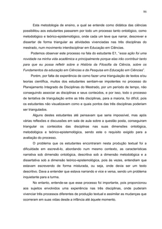 86
Esta metodologia de ensino, a qual se entende como didática das ciências
possibilitou aos estudantes passarem por todo um processo tanto ontológico, como
metodológico e teórico-epistemológico, onde cada um teve que narrar, descrever e
dissertar de forma triangular as atividades vivenciadas nas três disciplinas do
mestrado, num movimento interdisciplinar em Educação em Ciências.
Podemos observar este processo na fala do estudante E1, “essa ação foi uma
novidade na minha vida acadêmica e principalmente porque elas irão contribuir tanto
para que eu possa refletir sobre a História da Filosofia da Ciência, sobre os
Fundamentos da educação em Ciências e da Pesquisa em Educação em Ciências”.
Porém, por falta de experiência de como fazer uma triangulação de textos e/ou
teorias científica, muitos dos estudantes sentiam-se impotentes no processo do
Planejamento Integrado de Disciplinas do Mestrado, por um período de tempo, não
conseguindo associar as disciplinas e seus conteúdos, e por isso, todo o processo
de tentativa de triangulação entre as três disciplinas, para a maioria, foi difícil, pois
os estudantes não visualizavam como e quais pontos das três disciplinas poderiam
ser triangulados.
Alguns destes estudantes até pensavam que seria impossível, mas após
várias reflexões e discussões em sala de aula sobre a questão posta, conseguiram
triangular os conteúdos das disciplinas nas suas dimensões ontológica,
metodológica e teórico-epistemológica, sendo este o requisito exigido para a
avaliação do processo.
O problema que os estudantes encontraram nesta produção textual foi a
dificuldade em escrevê-lo, abordando num mesmo contexto, as características
narrativa sob dimensão ontológica, descritiva sob a dimensão metodológica e a
dissertativa sob a dimensão teórico-epistemológica, pois às vezes, entendiam que
estavam escrevendo de forma misturada, ou seja, onde devia ser um texto
descritivo. Dava a entender que estava narrando e vice e versa, sendo um problema
inquietante para a turma.
No entanto, entende-se que esse processo foi importante, pois proporcionou
aos sujeitos envolvidos uma experiência nas três disciplinas, onde puderam
vivenciar três processos diferentes de produção textual e assimilar as mudanças que
ocorreram em suas vidas desde a infância até àquele momento.
 