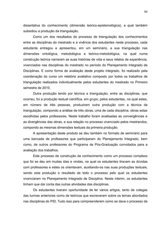 88
dissertativa do conhecimento (dimensão teórico-epistemológica), a qual também
subsidiou a produção da triangulação.
Como um dos resultados do processo de triangulação dos conhecimentos
entre as disciplinas do mestrado e a vivência dos estudantes neste processo, cada
estudante entregou e apresentou, em um seminário, a sua triangulação nas
dimensões ontológica, metodológica e teórico-metodológica, na qual numa
construção teórica narraram as suas histórias de vida e seus relatos de experiência,
vivenciados nas disciplinas do mestrado no período do Planejamento Integrado de
Disciplinas. E como forma de avaliação deste projeto integrado, foi realizado pela
coordenação do curso um relatório avaliativo composto por todos os trabalhos de
triangulação realizados individualmente pelos estudantes do mestrado no Primeiro
semestre de 2010.
Outra produção tendo por técnica a triangulação, entre as disciplinas, que
ocorreu, foi a produção textual científica, em grupo, pelos estudantes, na qual estes,
em número de três pessoas, produziram outra produção com a técnica da
triangulação, compondo a análise de três obras, uma de cada disciplina, obras estas
escolhidas pelos professores. Neste trabalho foram analisadas as convergências e
as divergências das obras, e sua relação no processo vivenciado pelos mestrandos,
compondo as mesmas dimensões textuais da primeira produção.
A apresentação deste produto se deu também no formato de seminário para
uma bancada de professores que participaram do Planejamento Integrado, bem
como, de outros professores do Programa de Pós-Graduação convidados para a
avaliação dos trabalhos.
Este processo de construção de conhecimento como um processo complexo
que foi se deu em muitas idas e vindas, na qual os estudantes tiravam as dúvidas
com professores e estes os orientavam, auxiliando-os nas suas produções textuais,
sendo esta produção o resultado de todo o processo pelo qual os estudantes
vivenciaram no Planejamento Integrado de Disciplina. Neste interim, os estudantes
tinham que dar conta das outras atividades das disciplinas.
Os estudantes tiveram oportunidade de ler vários artigos, tanto de colegas
das turmas anteriores como de teóricos que escreveram sobre os temas abordados
nas disciplinas do PID. Tudo isso para compreenderem como se dava o processo da
 