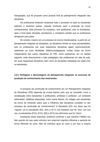 89
triangulação, que foi proposto como produto final do planejamento integrador das
disciplinas.
Os professores tentavam esclarecer todo o processo no qual os estudantes
estavam e deveriam passar, naquele momento, para a produção de novos
conhecimentos. Este processo foi complexo, mas gratificante, pois os estudantes,
após o final desta atividade, perceberam o verdadeiro sentido que os professores
almejavam para estes.
No entanto, mesmo em um processo de ensino interdisciplinar, a partir de um
planejamento integrado de disciplinas, as disciplinas tinham as suas peculiaridades,
pois os professores nas suas respectivas disciplinas agiam autonomamente,
realizando as suas atividades didático-pedagógicas muitas vezes de forma
independente das outras disciplinas do PID, como poderemos ver na sessão
seguinte, onde descrevemos o trato pedagógico dos professores em sala de aula,
em suas respectivas disciplinas, bem como as atividades realizadas por estes com
os estudantes.
3.2.2 Vantagens e desvantagens do planejamento integrado no processo de
produção de conhecimento dos mestrandos
O processo de construção de conhecimento em um Planejamento Integrado
de Disciplinas (PID) depende de muitos fatores para que se consolide, como a
socialização entre estudantes e professores, professor e professor, um ambiente
estimulador, didáticas adequadas, entre outros fatores. Ao indagar aos estudantes
da turma de mestrado sobre qual a influência das disciplinas cursadas no seu
processo de construção de conhecimento? A Estudante (E3) nos disse que foi
“regular”, já os estudantes (E2), (E4) e (E11) nos disseram que foi “boa”, por sua
vez, os estudantes (E10), (E12), (E8) e (E13) nos afirmaram que foi “ótima”.
Analisando estas respostas, podemos confirmar o que Gardner (1994b) nos
fala quando diz que cada indivíduo tem potencial cognitivo diferente e aprende de
forma diferente do outro. Não há indivíduo igual ao outro e por isso a mesma
 