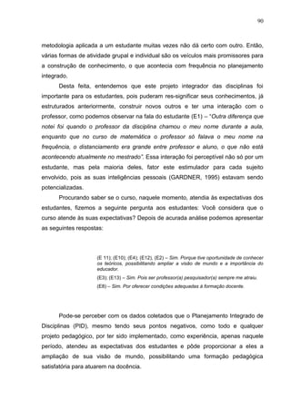 90
metodologia aplicada a um estudante muitas vezes não dá certo com outro. Então,
várias formas de atividade grupal e individual são os veículos mais promissores para
a construção de conhecimento, o que acontecia com frequência no planejamento
integrado.
Desta feita, entendemos que este projeto integrador das disciplinas foi
importante para os estudantes, pois puderam res-significar seus conhecimentos, já
estruturados anteriormente, construir novos outros e ter uma interação com o
professor, como podemos observar na fala do estudante (E1) – “Outra diferença que
notei foi quando o professor da disciplina chamou o meu nome durante a aula,
enquanto que no curso de matemática o professor só falava o meu nome na
frequência, o distanciamento era grande entre professor e aluno, o que não está
acontecendo atualmente no mestrado”. Essa interação foi perceptível não só por um
estudante, mas pela maioria deles, fator este estimulador para cada sujeito
envolvido, pois as suas inteligências pessoais (GARDNER, 1995) estavam sendo
potencializadas.
Procurando saber se o curso, naquele momento, atendia às expectativas dos
estudantes, fizemos a seguinte pergunta aos estudantes: Você considera que o
curso atende às suas expectativas? Depois de acurada análise podemos apresentar
as seguintes respostas:
(E 11); (E10); (E4); (E12), (E2) – Sim. Porque tive oportunidade de conhecer
os teóricos, possibilitando ampliar a visão de mundo e a importância do
educador.
(E3); (E13) – Sim. Pois ser professor(a) pesquisador(a) sempre me atraiu.
(E8) – Sim. Por oferecer condições adequadas à formação docente.
Pode-se perceber com os dados coletados que o Planejamento Integrado de
Disciplinas (PID), mesmo tendo seus pontos negativos, como todo e qualquer
projeto pedagógico, por ter sido implementado, como experiência, apenas naquele
período, atendeu as expectativas dos estudantes e pôde proporcionar a eles a
ampliação de sua visão de mundo, possibilitando uma formação pedagógica
satisfatória para atuarem na docência.
 