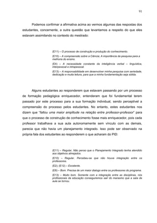 91
Podemos confirmar a afirmativa acima ao vermos algumas das respostas dos
estudantes, concernente, a outra questão que levantamos a respeito do que eles
estavam assimilando no contexto do mestrado:
(E11) – O processo de construção e produção do conhecimento.
(E10) – A compreensão sobre a Ciência; A importância da pesquisa para a
melhoria do ensino.
(E4) – A necessidade constante da inteligência verbal – linguística,
interpessoal e intrapessoal.
(E13) – A responsabilidade em desenvolver minha pesquisa com seriedade,
dedicação e muita leitura, para que a minha fundamentação seja sólida.
Alguns estudantes ao responderem que estavam passando por um processo
de formação pedagógica enriquecedor, entenderam que foi fundamental terem
passado por este processo para a sua formação individual, sendo perceptível a
compreensão do processo pelos estudantes. No entanto, estes estudantes nos
dizem que “faltou uma maior amplitude na relação entre professor-professor” para
que o processo de construção de conhecimento fosse mais enriquecedor, pois cada
professor trabalhava a sua aula autonomamente sem vínculo com as demais,
parecia que não havia um planejamento integrado. Isso pode ser observado na
própria fala dos estudantes ao responderem o que acharam do PID:
(E11) – Regular, Não penso que o Planejamento Integrado tenha atendido
aos objetivos almejados.
(E10) – Regular. Percebeu-se que não houve integração entre os
professores.
(E2); (E12) – Excelente.
(E8) – Bom. Precisa de um maior dialogo entre os professores do programa.
(E13) – Muito bom. Somente com a integração entre as disciplinas, nós
profissionais da educação conseguiremos sair do marasmo que a sala de
aula se tornou.
 