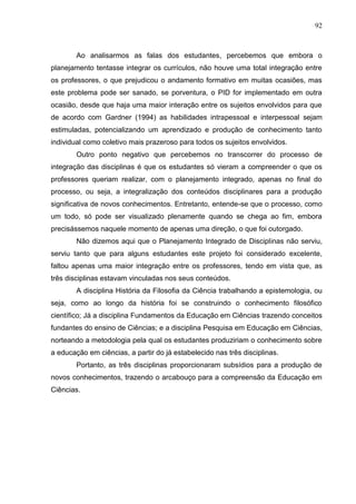 92
Ao analisarmos as falas dos estudantes, percebemos que embora o
planejamento tentasse integrar os currículos, não houve uma total integração entre
os professores, o que prejudicou o andamento formativo em muitas ocasiões, mas
este problema pode ser sanado, se porventura, o PID for implementado em outra
ocasião, desde que haja uma maior interação entre os sujeitos envolvidos para que
de acordo com Gardner (1994) as habilidades intrapessoal e interpessoal sejam
estimuladas, potencializando um aprendizado e produção de conhecimento tanto
individual como coletivo mais prazeroso para todos os sujeitos envolvidos.
Outro ponto negativo que percebemos no transcorrer do processo de
integração das disciplinas é que os estudantes só vieram a compreender o que os
professores queriam realizar, com o planejamento integrado, apenas no final do
processo, ou seja, a integralização dos conteúdos disciplinares para a produção
significativa de novos conhecimentos. Entretanto, entende-se que o processo, como
um todo, só pode ser visualizado plenamente quando se chega ao fim, embora
precisássemos naquele momento de apenas uma direção, o que foi outorgado.
Não dizemos aqui que o Planejamento Integrado de Disciplinas não serviu,
serviu tanto que para alguns estudantes este projeto foi considerado excelente,
faltou apenas uma maior integração entre os professores, tendo em vista que, as
três disciplinas estavam vinculadas nos seus conteúdos.
A disciplina História da Filosofia da Ciência trabalhando a epistemologia, ou
seja, como ao longo da história foi se construindo o conhecimento filosófico
científico; Já a disciplina Fundamentos da Educação em Ciências trazendo conceitos
fundantes do ensino de Ciências; e a disciplina Pesquisa em Educação em Ciências,
norteando a metodologia pela qual os estudantes produziriam o conhecimento sobre
a educação em ciências, a partir do já estabelecido nas três disciplinas.
Portanto, as três disciplinas proporcionaram subsídios para a produção de
novos conhecimentos, trazendo o arcabouço para a compreensão da Educação em
Ciências.
 
