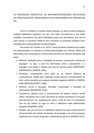94
3.3 PROCESSOS COGNITIVOS: OS SENTIMENTOS/EMOÇÕES ENVOLVIDOS
NA CONSTRUÇÃO DE CONHECIMENTO DOS MESTRANDOS NO PERÍODO DO
PID
Como foi enfatiza no contexto desta pesquisa, os seres humanos possuem
múltiplas habilidades cognitivas, por isso, com base nas literaturas e nos dados
coletados, entendemos que estas habilidades devem ser estimuladas, pois não há
como pensar os processos didáticos sem considerar os processos cerebrais como
condição para a potencialização da aprendizagem.
De acordo com Teixeira et al. (2012), vários processos cerebrais que podem
ser potencializados no processo de ensino-aprendizagem em ciências, desde que
estimulados para a produção do conhecimento científico por parte do estudante, tais
quais:
 Reflexão, entendida como a habilidade de pensar o pensamento, através da
linguagem, ou seja, a partir da inter-relação entre o pensamento e a
linguagem que resulta a reflexão que todo ser humano possui (MONTEIRO,
RODRIGUES e GHEDIN, 2008);
 Percepção, compreendida como parte de um sistema dinâmico de
comportamento exibida pelo organismo numa estrutura correspondente ao
meio, sendo precedida por qualquer atividade categorial (NUNES e GHEDIN,
2008; MERLEAU-PONTY, 2006);
 Memória, sendo a aquisição, formação, conservação e evocação de
informações (IZQUIERDO, 2002);
 Consciência, definida como o funcionamento do sistema nervoso central
(SNC), interagindo com o meio, permitindo ao homem reconhecer um impulso
para permanecer vivo, aperfeiçoando, assim, a arte de viver. É a consciência
que nos faz colocar no lugar do outro e refletirmos sobre determinadas
situações (DAMÁSIO, 2000);
 Emoção, que, por sua vez, é a habilidade cognitiva que atua o gerenciamento
do pensamento, da vontade, da atenção, da percepção e de outros processos
cognitivos com o intuito de garantir a sobrevivência (SILVA e GHEDIN, 2012);
 