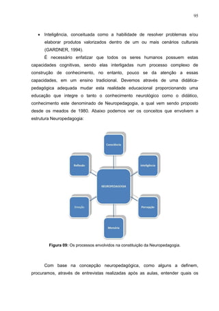 95
 Inteligência, conceituada como a habilidade de resolver problemas e/ou
elaborar produtos valorizados dentro de um ou mais cenários culturais
(GARDNER, 1994).
É necessário enfatizar que todos os seres humanos possuem estas
capacidades cognitivas, sendo elas interligadas num processo complexo de
construção de conhecimento, no entanto, pouco se da atenção a essas
capacidades, em um ensino tradicional. Devemos através de uma didática-
pedagógica adequada mudar esta realidade educacional proporcionando uma
educação que integre o tanto o conhecimento neurológico como o didático,
conhecimento este denominado de Neuropedagogia, a qual vem sendo proposto
desde os meados de 1980. Abaixo podemos ver os conceitos que envolvem a
estrutura Neuropedagogia:
Figura 09: Os processos envolvidos na constituição da Neuropedagogia.
Com base na concepção neuropedagógica, como alguns a definem,
procuramos, através de entrevistas realizadas após as aulas, entender quais os
 