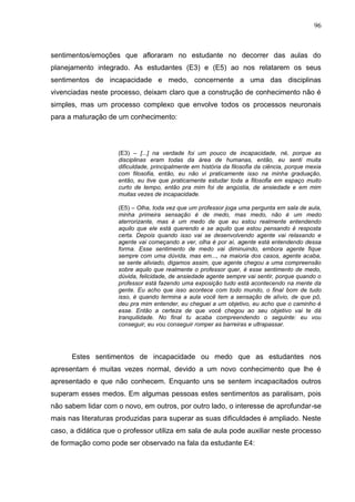 96
sentimentos/emoções que afloraram no estudante no decorrer das aulas do
planejamento integrado. As estudantes (E3) e (E5) ao nos relatarem os seus
sentimentos de incapacidade e medo, concernente a uma das disciplinas
vivenciadas neste processo, deixam claro que a construção de conhecimento não é
simples, mas um processo complexo que envolve todos os processos neuronais
para a maturação de um conhecimento:
(E3) – [...] na verdade foi um pouco de incapacidade, né, porque as
disciplinas eram todas da área de humanas, então, eu senti muita
dificuldade, principalmente em história da filosofia da ciência, porque mexia
com filosofia, então, eu não vi praticamente isso na minha graduação,
então, eu tive que praticamente estudar toda a filosofia em espaço muito
curto de tempo, então pra mim foi de angústia, de ansiedade e em mim
muitas vezes de incapacidade.
(E5) – Olha, toda vez que um professor joga uma pergunta em sala de aula,
minha primeira sensação é de medo, mas medo, não é um medo
aterrorizante, mas é um medo de que eu estou realmente entendendo
aquilo que ele está querendo e se aquilo que estou pensando é resposta
certa. Depois quando isso vai se desenvolvendo agente vai relaxando e
agente vai começando a ver, olha é por aí, agente está entendendo dessa
forma. Esse sentimento de medo vai diminuindo, embora agente fique
sempre com uma dúvida, mas em..., na maioria dos casos, agente acaba,
se sente aliviado, digamos assim, que agente chegou a uma compreensão
sobre aquilo que realmente o professor quer, é esse sentimento de medo,
dúvida, felicidade, de ansiedade agente sempre vai sentir, porque quando o
professor está fazendo uma exposição tudo está acontecendo na mente da
gente. Eu acho que isso acontece com todo mundo, o final bom de tudo
isso, é quando termina a aula você tem a sensação de alívio, de que pô,
deu pra mim entender, eu cheguei a um objetivo, eu acho que o caminho é
esse. Então a certeza de que você chegou ao seu objetivo vai te dá
tranquilidade. No final tu acaba compreendendo o seguinte: eu vou
conseguir, eu vou conseguir romper as barreiras e ultrapassar.
Estes sentimentos de incapacidade ou medo que as estudantes nos
apresentam é muitas vezes normal, devido a um novo conhecimento que lhe é
apresentado e que não conhecem. Enquanto uns se sentem incapacitados outros
superam esses medos. Em algumas pessoas estes sentimentos as paralisam, pois
não sabem lidar com o novo, em outros, por outro lado, o interesse de aprofundar-se
mais nas literaturas produzidas para superar as suas dificuldades é ampliado. Neste
caso, a didática que o professor utiliza em sala de aula pode auxiliar neste processo
de formação como pode ser observado na fala da estudante E4:
 