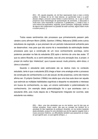 97
(E4) – Eh, aquela angústia, né, de ficar repensando mais e mais a minha
prática. O desejo de se ter mais leituras, se aprofundar mais e a partir
desses artigos, procurar outras fontes e outros teóricos, né, e que é muito
prazeroso essa metodologia de apresentação de seminário, a discussão é
muito bom, acho importante, é prazeroso, é gratificante, [...] então é isso, é
uma mistura de expectativa, angústia, querer participar, indignação, também
de alguns não colaborarem na questão de estar ouvindo, alguns falam muito
e ouvem pouco [...].
Todos esses sentimentos são processos que primeiramente passam pelo
cérebro como afirmam Morin (2008), Gardner (1994a), Maturana (2006) entre outros
estudiosos da cognição, e que precisam de um período maturacional suficiente para
se desenvolver, mas para que isto ocorra há a necessidade da estimulação destes
processos para que a construção de um novo conhecimento aconteça, como
podemos perceber na fala do estudante (E9) após o termino de uma das aulas: “É
que eu adoro filosofia, eu e senti estimulado, isso dá uma sensação boa, é prazer, é
prazer do melhor tipo ‘intelectual’, que é quase sexual, muito próximo, além disso, é
ótimo é divertido”.
Quando o estudante está estimulado ele se dedica mais no conteúdo
estudado, tanto é que o estudante (E9) chega a fazer uma analogia entre o processo
de construção de conhecimento a um ato sexual, de tão prazeroso, como ele mesmo
afirma ser. O próprio Gardner (1994b) nos alerta que uma boa aula deve ser aquela
que estimule as múltiplas habilidades cognitivas e desperte no estudante o interesse
em busca do conhecimento, ou seja, um ensino estimulador e potencializador do
conhecimento. Um exemplo desta potencialização foi o que aconteceu com o
estudante (E8), pois muito depois de o Planejamento Integrado ter ocorrido, este
estudante nos relatou:
(E8) – Bem, uma das atividades que eu me lembre, que foi das que as
minhas emoções, foram assim, das que eu consigo me lembrar foi a
atividade foi das trajetórias do professor Amarildo, eu me lembro bastante
desta atividade, porque foi uma atividade que ele fez agente resgatar todo o
nosso processo histórico, as dificuldades também que passamos ao longo,
ao que agente quer, ou que agente almeja [...].
 