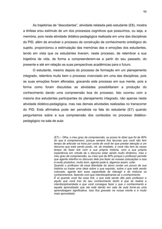 98
As trajetórias de “descobertas”, atividade relatada pelo estudante (E8), mostra
a ênfase e/ou estímulo de um dos processos cognitivos que possuímos, ou seja, a
memória, pois nesta atividade didático-pedagógica realizada em uma das disciplinas
do PID, além de envolver o processo de construção de conhecimento ontológico do
sujeito, proporcionou a estimulação das memórias das e emoções dos estudantes,
tendo em vista que os estudantes tiveram, neste processo, de relembrar a sua
trajetória de vida, de forma a compreenderem-se a partir do seu passado, do
presente e até em relação as suas perspectivas acadêmicas para o futuro.
O estudante, mesmo depois do processo de formação em um planejamento
integrado, relembra muito bem o processo vivenciado em uma das disciplinas, pois
as suas emoções foram afloradas, gravando este processo em sua mente, pois a
forma como foram discutidas as atividades possibilitaram a produção do
conhecimento dando uma compreensão boa do processo. Isto ocorreu com a
maioria dos estudantes participantes do planejamento integrado, não apenas nesta
atividade didático-pedagógica, mas nas demais atividades realizadas no transcorrer
do PID. Esta afirmativa pode ser percebida na fala do estudante (E7) quando
perguntamos sobre a sua compreensão dos conteúdos no processo didático-
pedagógico na sala de aula:
(E7) – Olha, o meu grau de compreensão, eu posso te dizer que foi de 80%
do que é compreensivo, porque sempre fica lacunas que você não tem
tempo de articular na hora por conta de você ter que prestar atenção a um
discurso que está sendo posto, né, de imediato, e você não tem às vezes
tempo de fazer link com a sua própria história, com a sua própria
experiência em virtude de o discurso estar sendo muito dinâmico, mas o
meu grau de compreensão, eu creio que de 80% porque o professor permite
que agente interfira no discurso dele pra fazer as nossas colocações e isso
é muito produtivo, muito bom, agente pode é, digamos assim, colar.
Quando o professor dá essa liberdade do aluno contar um pouco de sua
história ou trazer uma ideia sobre o que exposto, sobre o que está sendo
colocado, agente tem essa capacidade de interagir e de misturar os
conhecimentos, fazendo com que interdisciplinarize-se o conhecimento.
É aí quando você faz esse link, o que está sendo dito pelo professor e
aquilo que você traz do seu conhecimento tácito é que se realiza a
interdisciplinaridade e que você consegue fazer o que o conhecimento e
aquele aprendizado que ele está dando em sala de aula torne-se uma
aprendizagem significativa. Isso fica gravado na nossa mente e é muito
mais aproveitado.
 