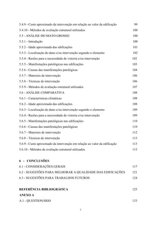 7
5.4.9 - Custo aproximado da intervenção em relação ao valor da edificação 99
5.4.10 - Métodos de avaliação estrutural utilizados 100
5.5 - ANÁLISE DO MATO GROSSO 100
5.5.1 - Introdução 100
5.5.2 - Idade aproximada das edificações 101
5.5.3 - Localização do dano e/ou intervenção segundo o elemento 102
5.5.4 - Razões para a necessidade de vistoria e/ou intervenção 102
5.5.5 - Manifestações patológicas nas edificações 103
5.5.6 - Causas das manifestações patológicas 104
5.5.7 - Materiais de intervenção 106
5.5.8 - Técnicas de intervenção 106
5.5.9 - Métodos de avaliação estrutural utilizados 107
5.6 - ANÁLISE COMPARATIVA 108
5.6.1 - Características climáticas 108
5.6.2 - Idade aproximada das edificações 108
5.6.3 - Localização do dano e/ou intervenção segundo o elemento 109
5.6.4 - Razões para a necessidade de vistoria e/ou intervenção 109
5.6.5 - Manifestações patológicas nas edificações 110
5.6.6 - Causas das manifestações patológicas 110
5.6.7 - Materiais de intervenção 112
5.6.8 - Técnicas de intervenção 113
5.6.9 - Custo aproximado da intervenção em relação ao valor da edificação 113
5.6.10 - Métodos de avaliação estrutural utilizados 113
6 - CONCLUSÕES
6.1 - CONSIDERAÇÕES GERAIS 117
6.2 - SUGESTÕES PARA MELHORAR A QUALIDADE DAS EDIFICAÇÕES 121
6.3 - SUGESTÕES PARA TRABALHOS FUTUROS 124
REFERÊNCIA BIBLIOGRÁFICA 125
ANEXO A
A.1 - QUESTIONÁRIO 133
 