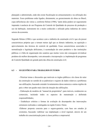 124
planejado e administrado, onde não existe fiscalização no armazenamento e na utilização dos
materiais. Esses problemas estão ligados, diretamente, ao gerenciamento de obras no Brasil,
cujas deficiências são várias e, conforme Helene (1986), “parte delas podem ser seguramente
imputada à ausência de um Programa de Controle de Qualidade do processo de produção e
uso da habitação, instrumento de a muito conhecido e utilizado pelas indústrias de outros
setores da economia.
Segundo Helene (1986) o que acontece com a indústria da construção civil é que ela possui
características próprias que a tornam menos ágil que as demais indústrias, na aquisição e
aproveitamento das técnicas de controle de qualidade. Essas características associadas à
normalização e legislação deficientes, à acomodação do setor produtivo e das instituições
públicas e à falta de organização dos usuários que muitas vezes não conseguem reivindicar
produtos de melhor desempenho, vem atrasando a incorporação e a implantação de programas
de Controle Qualidade em grande parte das obras de construção civil.
6.3 - SUGESTÕES PARA TRABALHOS FUTUROS
- Priorizar temas e discussões que motivem os órgãos públicos e de classe do setor
da construção no sentido de se padronizar o registro de dados relativos a problemas
nas edificações, buscando estender levantamentos dessa natureza a outras regiões do
país e obter um quadro mais claro da situação das edificações.
- Elaboração de modelos de “manual do proprietário”, para imóveis, residenciais ou
comerciais, incluindo todos os aspectos de manutenção e definindo
responsabilidades;
- Estabelecer critérios e formas de avaliação do desempenho das intervenções
estruturais realizadas e catalogadas na região Centro- Oeste;
-Elaborar proposta concreta para o seguro-garantia, com base em estudos já
existentes, buscando viabilizar sua implantação a nível regional, através de um
trabalho de conscientização junto à classe política e empresarial.
 