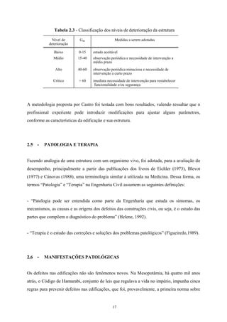 17
Tabela 2.3 - Classificação dos níveis de deterioração da estrutura
Nível de
deterioração
Gde Medidas a serem adotadas
Baixo 0-15 estado aceitável
Médio 15-40 observação periódica e necessidade de intervenção a
médio prazo
Alto 40-60 observação periódica minuciosa e necessidade de
intervenção a curto prazo
Crítico > 60 imediata necessidade de intervenção para restabelecer
funcionalidade e/ou segurança
A metodologia proposta por Castro foi testada com bons resultados, valendo ressaltar que o
profissional experiente pode introduzir modificações para ajustar alguns parâmetros,
conforme as características da edificação e sua estrutura.
2.5 - PATOLOGIA E TERAPIA
Fazendo analogia de uma estrutura com um organismo vivo, foi adotada, para a avaliação do
desempenho, principalmente a partir das publicações dos livros de Eichler (1973), Blevot
(1977) e Cánovas (1988), uma terminologia similar à utilizada na Medicina. Dessa forma, os
termos “Patologia” e “Terapia” na Engenharia Civil assumem as seguintes definições:
- “Patologia pode ser entendida como parte da Engenharia que estuda os sintomas, os
mecanismos, as causas e as origens dos defeitos das construções civis, ou seja, é o estudo das
partes que compõem o diagnóstico do problema” (Helene, 1992).
- “Terapia é o estudo das correções e soluções dos problemas patológicos” (Figueiredo,1989).
2.6 - MANIFESTAÇÕES PATOLÓGICAS
Os defeitos nas edificações não são fenômenos novos. Na Mesopotâmia, há quatro mil anos
atrás, o Código de Hamurabi, conjunto de leis que regulava a vida no império, impunha cinco
regras para prevenir defeitos nas edificações, que foi, provavelmente, a primeira norma sobre
 