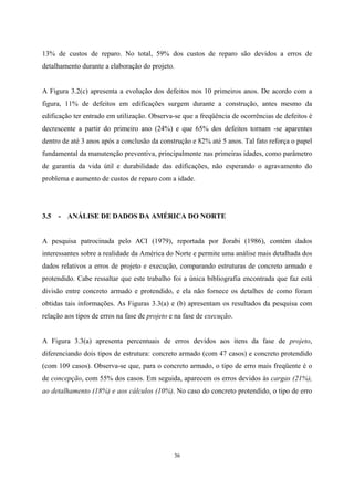 36
13% de custos de reparo. No total, 59% dos custos de reparo são devidos a erros de
detalhamento durante a elaboração do projeto.
A Figura 3.2(c) apresenta a evolução dos defeitos nos 10 primeiros anos. De acordo com a
figura, 11% de defeitos em edificações surgem durante a construção, antes mesmo da
edificação ter entrado em utilização. Observa-se que a freqüência de ocorrências de defeitos é
decrescente a partir do primeiro ano (24%) e que 65% dos defeitos tornam -se aparentes
dentro de até 3 anos após a conclusão da construção e 82% até 5 anos. Tal fato reforça o papel
fundamental da manutenção preventiva, principalmente nas primeiras idades, como parâmetro
de garantia da vida útil e durabilidade das edificações, não esperando o agravamento do
problema e aumento de custos de reparo com a idade.
3.5 - ANÁLISE DE DADOS DA AMÉRICA DO NORTE
A pesquisa patrocinada pelo ACI (1979), reportada por Jorabi (1986), contém dados
interessantes sobre a realidade da América do Norte e permite uma análise mais detalhada dos
dados relativos a erros de projeto e execução, comparando estruturas de concreto armado e
protendido. Cabe ressaltar que este trabalho foi a única bibliografia encontrada que faz está
divisão entre concreto armado e protendido, e ela não fornece os detalhes de como foram
obtidas tais informações. As Figuras 3.3(a) e (b) apresentam os resultados da pesquisa com
relação aos tipos de erros na fase de projeto e na fase de execução.
A Figura 3.3(a) apresenta percentuais de erros devidos aos itens da fase de projeto,
diferenciando dois tipos de estrutura: concreto armado (com 47 casos) e concreto protendido
(com 109 casos). Observa-se que, para o concreto armado, o tipo de erro mais freqüente é o
de concepção, com 55% dos casos. Em seguida, aparecem os erros devidos às cargas (21%),
ao detalhamento (18%) e aos cálculos (10%). No caso do concreto protendido, o tipo de erro
 